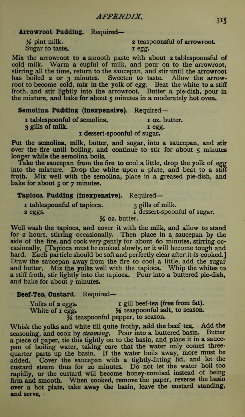 3*5 Arrowroot Pudding. Required— K pint milk. 2 teaspoonsful of arrowroot Sugar to taste. 1 egg. Mix the arrowroot to a smooth paste with about 2 tablespoonsful of cold milk. Warm a cupful of milk, and pour on to the arrowroot, stirring all the time, return to the saucepan, and stir until the arrowroot has boiled 2 or 3 minutes. Sweeten to taste. Allow the arrow- root to become cold, mix in the yolk of egg. Beat the white to a stiff froth, and stir lightly into the arrowroot. Butter a pie-dish, pour in the mixture, and bake for about 5 minutes in a moderately hot oven. Semolina Pudding (inexpensive). Required— 1 tablespoonful of semolina. 1 oz. butter. 3 gills of milk. 1 egg. 1 dessert-spoonful of sugar. Put the semolina, milk, butter, and sugar, into a saucepan, and stir over the fire until boiling, and continue to stir for about 5 minutes longer while the semolina boils. Take the saucepan from the fire to cool a little, drop the yolk of egg into the mixture. Drop the white upon a plate, and beat to a stiff froth. Mix well with the semolina, place in a greased pie-dish, and bake for about 5 or 7 minutes. Tapioca Pudding (inexpensive). Required— 1 tablespoonful of tapioca. 3 gills of milk. 2 eggs. 1 dessert-spoonful of sugar. % oz. butter. Well wash the tapioca, and cover it with the milk, and allow to stand for 2 hours, stirring occasionally. Then place in a saucepan by the side of the fire, and cook very gently for about 60 minutes, stirring oc- casionally. [Tapioca must be cooked slowly, or it will become tough and hard. Each particle should be soft and perfectly clear after it is cooked.] Draw the saucepan away from the fire to cool a little, add the sugar and butter. Mix the yolks well with the tapioca. Whip the whites to a stiff froth, stir lightly into the tapioca. Pour into a buttered pie-dish, and bake for about 7 minutes. Beef-Tea Custard. Required- Yolks of 2 eggs. 1 gill beef-tea (free from fat). White of 1 egg. Vs teaspoonful salt, to season. y& teaspoonful pepper, to season. Whisk the yolks and white till quite frothy, add the beef tea. Add the seasoning, and cook by steaming. Pour into a buttered basin. Butter a piece of paper, tie this tightly on to the basin, and place it in a sauce- pan of boiling water, taking care that the water only comes three- quarter parts up the basin. If the water boils away, more must be added. Cover the saucepan with a tightly-fitting lid, and let the custard steam thus for 20 minutes. Do not let the water boil too rapidly, or the custard will become honey-combed instead of being firm and smooth. When cooked, remove the paper, reverse the basin over a hot plate, take away the basin, leave the custard standing, and serve. *