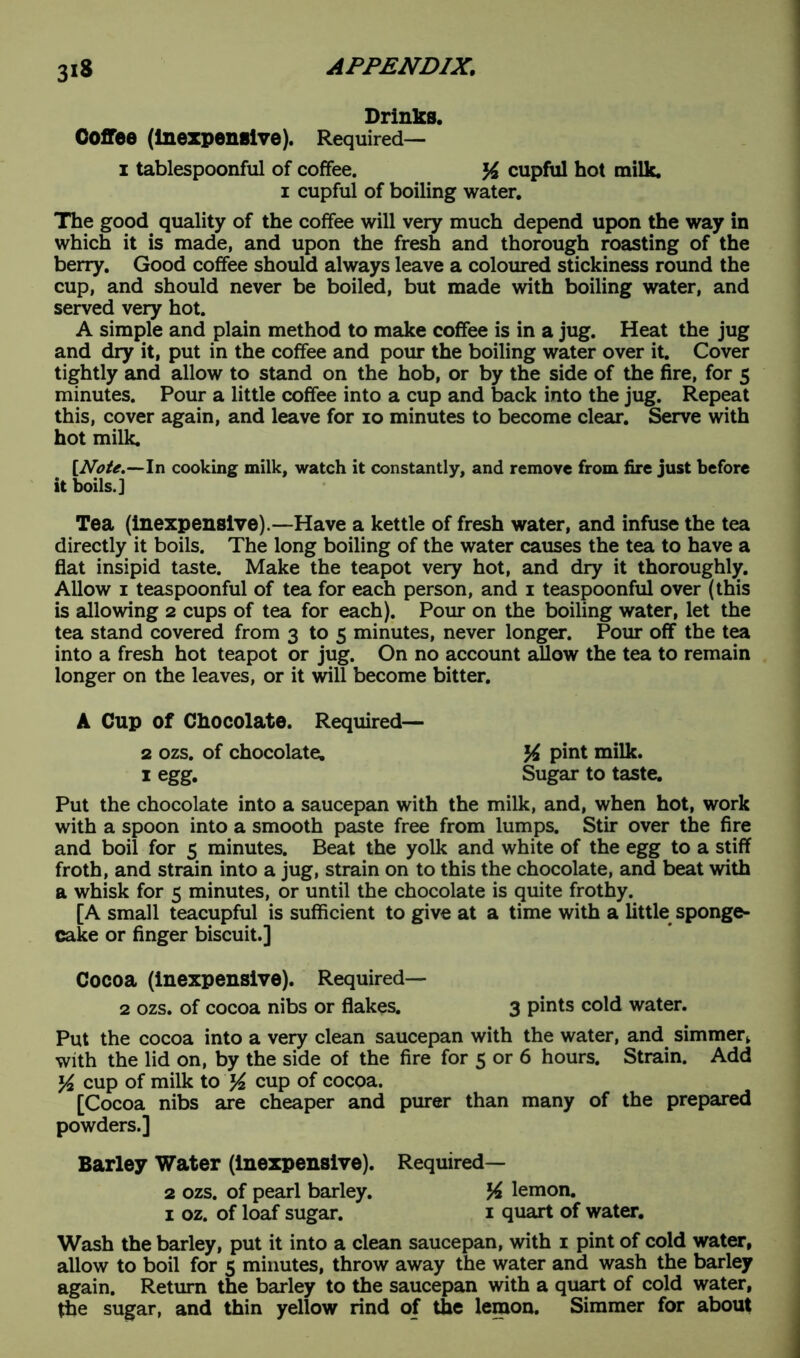 Drinks. Coffee (inexpensive). Required— 1 tablespoonful of coffee. % cupful hot milk. 1 cupful of boiling water. The good quality of the coffee will very much depend upon the way in which it is made, and upon the fresh and thorough roasting of the berry. Good coffee should always leave a coloured stickiness round the cup, and should never be boiled, but made with boiling water, and served very hot. A simple and plain method to make coffee is in a jug. Heat the jug and dry it, put in the coffee and pour the boiling water over it. Cover tightly and allow to stand on the hob, or by the side of the fire, for 5 minutes. Pour a little coffee into a cup and back into the jug. Repeat this, cover again, and leave for 10 minutes to become clear. Serve with hot milk. [Note.—In cooking milk, watch it constantly, and remove from fire just before it boils.] Tea (inexpensive).—Have a kettle of fresh water, and infuse the tea directly it boils. The long boiling of the water causes the tea to have a flat insipid taste. Make the teapot very hot, and dry it thoroughly. Allow 1 teaspoonful of tea for each person, and 1 teaspoonful over (this is allowing 2 cups of tea for each). Pour on the boiling water, let the tea stand covered from 3 to 5 minutes, never longer. Pour off the tea into a fresh hot teapot or jug. On no account allow the tea to remain longer on the leaves, or it will become bitter. A Cup of Chocolate. Required— 2 ozs. of chocolate. pint milk. 1 egg. Sugar to taste. Put the chocolate into a saucepan with the milk, and, when hot, work with a spoon into a smooth paste free from lumps. Stir over the fire and boil for 5 minutes. Beat the yolk and white of the egg to a stiff froth, and strain into a jug, strain on to this the chocolate, and beat with a whisk for 5 minutes, or until the chocolate is quite frothy. [A small teacupful is sufficient to give at a time with a little sponge- cake or finger biscuit.] Cocoa (inexpensive). Required— 2 ozs. of cocoa nibs or flakes. 3 pints cold water. Put the cocoa into a very clean saucepan with the water, and simmer* with the lid on, by the side of the fire for 5 or 6 hours. Strain. Add y2 cup of milk to K CUP of cocoa. [Cocoa nibs are cheaper and purer than many of the prepared powders.] Barley Water (inexpensive). Required— 2 ozs. of pearl barley. lA lemon. 1 oz. of loaf sugar. 1 quart of water. Wash the barley, put it into a clean saucepan, with 1 pint of cold water, allow to boil for 5 minutes, throw away the water and wash the barley again. Return the barley to the saucepan with a quart of cold water, the sugar, and thin yellow rind of the lemon. Simmer for about