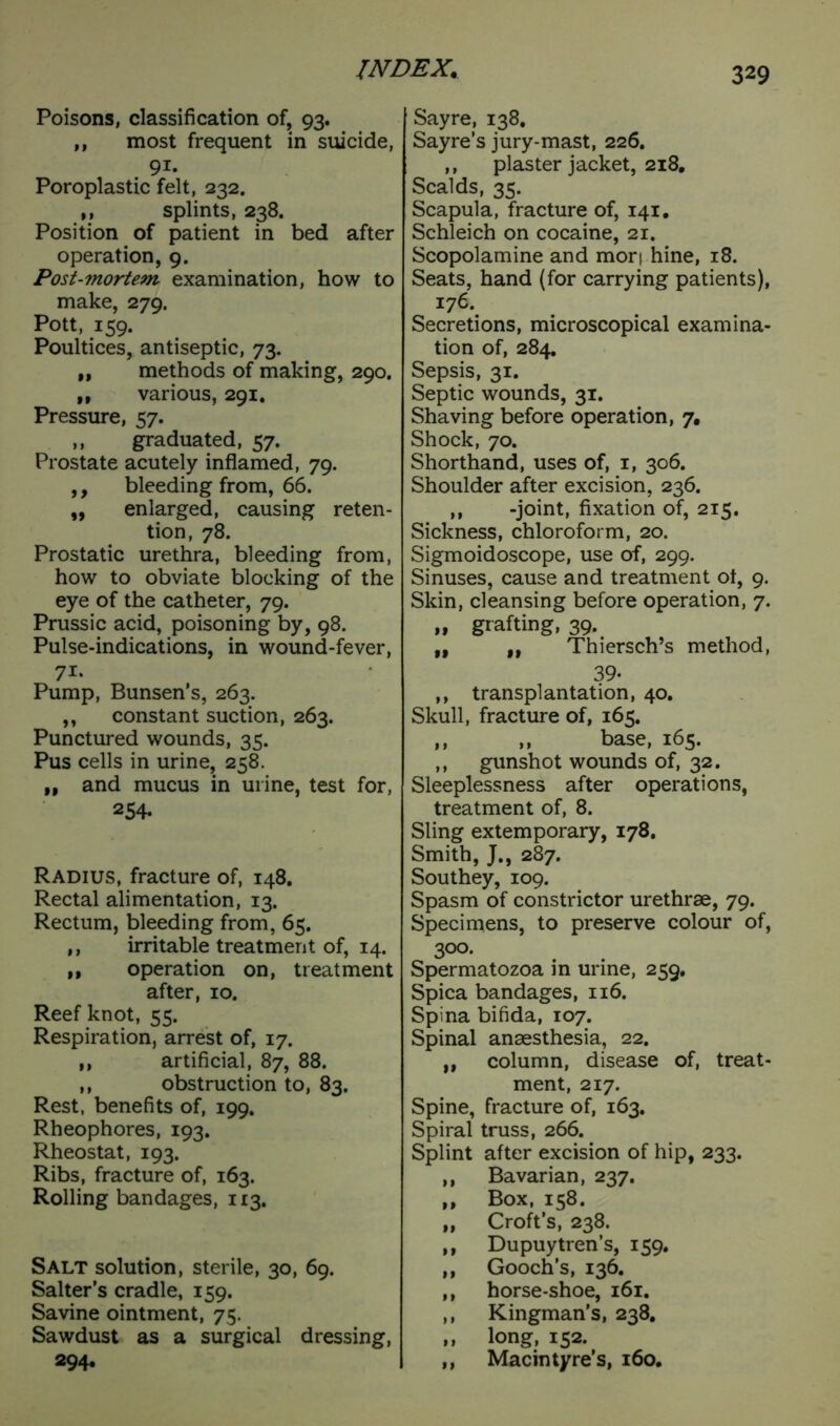 Poisons, classification of, 93. ,, most frequent in suicide, 91. Poroplastic felt, 232. ,, splints, 238. Position of patient in bed after operation, 9. Post-mortem examination, how to make, 279. Pott, 159. Poultices, antiseptic, 73. „ methods of making, 290. „ various, 291. Pressure, 57. ,, graduated, 57. Prostate acutely inflamed, 79. ,, bleeding from, 66. „ enlarged, causing reten- tion, 78. Prostatic urethra, bleeding from, how to obviate blocking of the eye of the catheter, 79. Prussic acid, poisoning by, 98. Pulse-indications, in wound-fever, 71- Pump, Bunsen’s, 263. ,, constant suction, 263. Punctured wounds, 35. Pus cells in urine, 258. „ and mucus in urine, test for, 254. Radius, fracture of, 148. Rectal alimentation, 13. Rectum, bleeding from, 65. ,, irritable treatment of, 14. M operation on, treatment after, 10. Reef knot, 55. Respiration, arrest of, 17. ,, artificial, 87, 88. ,, obstruction to, 83. Rest, benefits of, 199. Rheophores, 193. Rheostat, 193. Ribs, fracture of, 163. Rolling bandages, 113. Salt solution, sterile, 30, 69. Salter’s cradle, 159. Savine ointment, 75. Sawdust as a surgical dressing, 294. Sayre, 138. Sayre’s jury-mast, 226. ,, plaster jacket, 218. Scalds, 35. Scapula, fracture of, 141. Schleich on cocaine, 21. Scopolamine and mori hine, 18. Seats, hand (for carrying patients), 176. Secretions, microscopical examina- tion of, 284. Sepsis, 31. Septic wounds, 31. Shaving before operation, 7. Shock, 70. Shorthand, uses of, 1, 306. Shoulder after excision, 236. ,, -joint, fixation of, 215. Sickness, chloroform, 20. Sigmoidoscope, use of, 299. Sinuses, cause and treatment ot, 9. Skin, cleansing before operation, 7. » grafting, 39. „ ,, Thiersch’s method, 39« ,, transplantation, 40. Skull, fracture of, 165. ,, ,, base, 165. ,, gunshot wounds of, 32. Sleeplessness after operations, treatment of, 8. Sling extemporary, 178. Smith, J., 287. Southey, 109. Spasm of constrictor urethrae, 79. Specimens, to preserve colour of, 300. Spermatozoa in urine, 259, Spica bandages, 116. Spina bifida, 107. Spinal anaesthesia, 22. „ column, disease of, treat- ment, 217. Spine, fracture of, 163. Spiral truss, 266. Splint after excision of hip, 233. ,, Bavarian, 237. ,, Box, 158. If Croft’s, 238. ,, Dupuytren’s, 159. ,, Gooch’s, 136. ,, horse-shoe, 161. ,, Kingman’s, 238. ,, long, 152. ,, Macin tyre’s, 160.