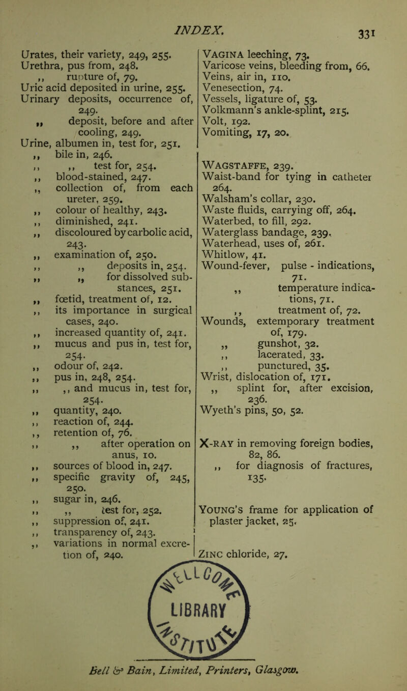 »> >» n • 1 Urates, their variety, 249, 255. Urethra, pus from, 248. ,, rupture of, 79. Uric acid deposited in urine, 255. Urinary deposits, occurrence of, 249*. ,, deposit, before and after cooling, 249. Urine, albumen in, test for, 251. bile in, 246. ,, test for, 254. blood-stained, 247. collection of, from each ureter, 259. colour of healthy, 243. diminished, 241. discoloured by carbolic acid, 243- examination of, 250. deposits in, 254. for dissolved sub- stances, 251. foetid, treatment of, 12. its importance in surgical cases, 240. increased quantity of, 241. mucus and pus in, test for, 254- odour of, 242. pus in, 248, 254. ,, and mucus in, test for, 254- quantity, 240. reaction of, 244. retention of, 76. ,, after operation on anus, 10. sources of blood in, 247. specific gravity of, 245, 250. sugar in, 246. ,, test for, 252. suppression of, 241. transparency of, 243. variations in normal excre- j tion of, 240. > > *» >> m M »> I I >1 t > Vagina leeching, 73. Varicose veins, bleeding from, 66. Veins, air in, no. Venesection, 74. Vessels, ligature of, 53. Volkmann’s ankle-splint, 215. Volt, 192. Vomiting, 17, 20. Wagstaffe, 239. Waist-band for tying in catheter 264. Walsham’s collar, 230. Waste fluids, carrying off, 264. Waterbed, to fill, 292. Waterglass bandage, 239, Waterhead, uses of, 261. Whitlow, 41. Wound-fever, pulse - indications, 7i- ,, temperature indica- tions, 71. ,, treatment of, 72. Wounds, extemporary treatment of, 179. „ gunshot, 32. ,, lacerated, 33. ,, punctured, 35. Wrist, dislocation of, 171. ,, splint for, after excision, 236. Wyeth’s pins, 50, 52. X -RAY in removing foreign bodies, 82, 86. ,, for diagnosis of fractures, 135- Young’s frame for application of plaster jacket, 25. Zinc chloride, 27. r-% *: LIBRARY 2>/T\£> Bell & Bain, Limited, Printers, Glasgow.