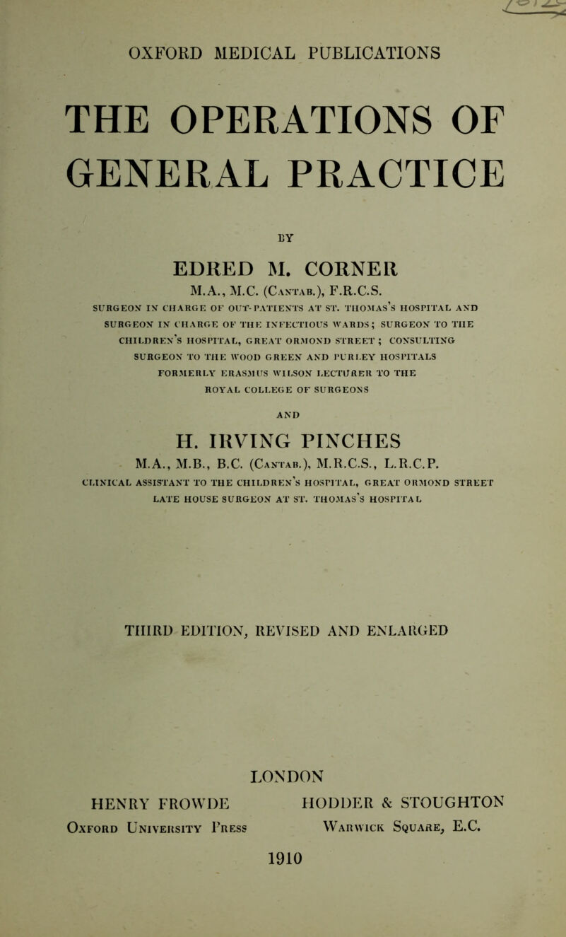 THE OPERATIONS OF GENERAL PRACTICE EY EDRED M. CORNER M.A., M.C. (Cantab.), F.R.C.S. SURGEON IN CHARGE OF OUT-PATIENTS AT ST. THOMAS’S HOSPITAL AND SURGEON IN CHARGE OF THE INFECTIOUS WARDS; SURGEON TO THE CHILDREN’S HOSPITAL, GREAT ORMOND STREET; CONSULTING SURGEON TO THE WOOD GREEN AND PUR LEY HOSPITALS FORMERLY ERASMUS WILSON LECTURER TO THE ROYAL COLLEGE OF SURGEONS AND H. IRVING PINCHES M.A., M.B., B.C. (Cantab.), M.R.C.S., L.R.C.P. CLINICAL ASSISTANT TO THE CHILDREN’S HOSPITAL, GREAT ORMOND STREET LATE HOUSE SURGEON AT ST. THOMAS'S HOSPITAL THIRD EDITION, REVISED AND ENLARGED LONDON HENRY FROWDE HODDER eSc STOUGHTON Oxford University Press Warwick Square, E.C. 1910