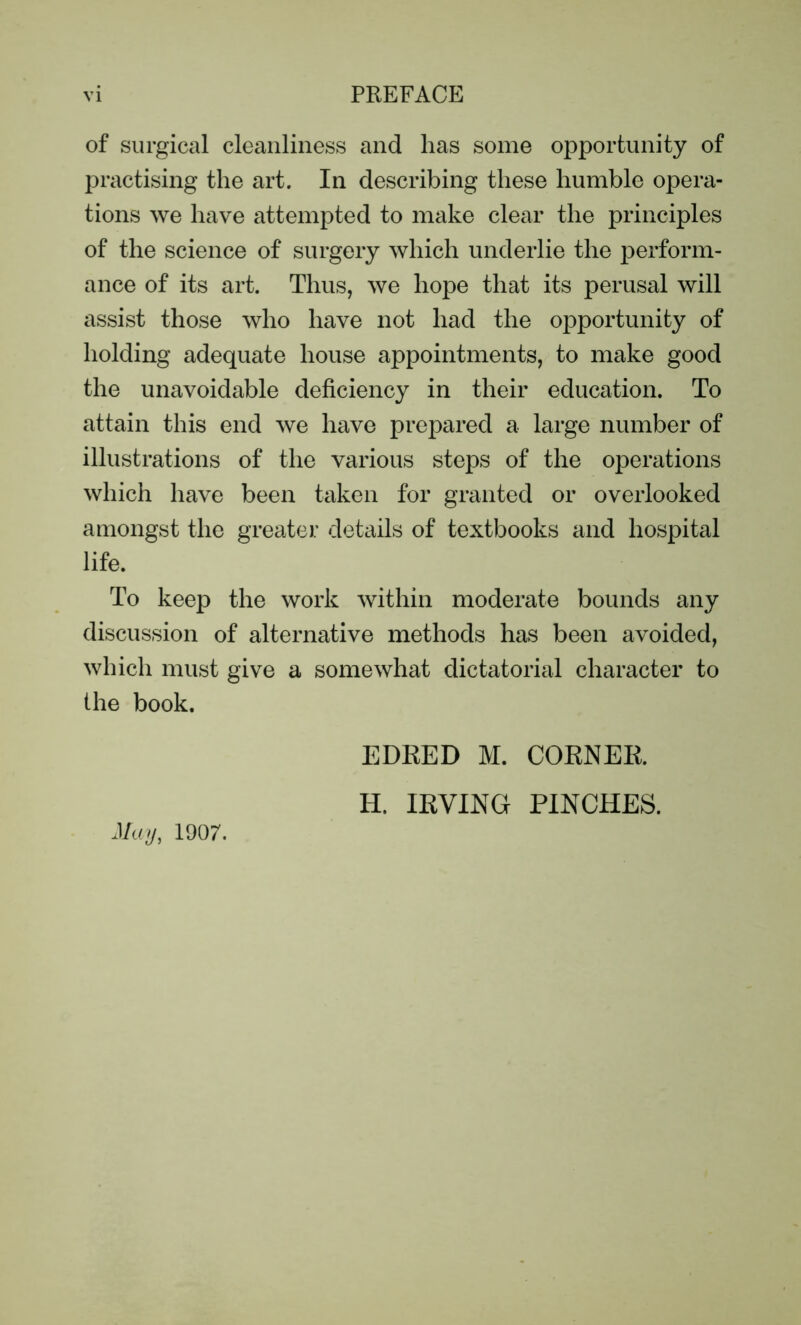 of surgical cleanliness and lias some opportunity of practising the art. In describing these humble opera- tions we have attempted to make clear the principles of the science of surgery which underlie the perform- ance of its art. Thus, we hope that its perusal will assist those who have not had the opportunity of holding adequate house appointments, to make good the unavoidable deficiency in their education. To attain this end we have prepared a large number of illustrations of the various steps of the operations which have been taken for granted or overlooked amongst the greater details of textbooks and hospital life. To keep the work within moderate bounds any discussion of alternative methods has been avoided, which must give a somewhat dictatorial character to the book. May, 1907. EDRED M. CORNER H. IRVING PINCHES.