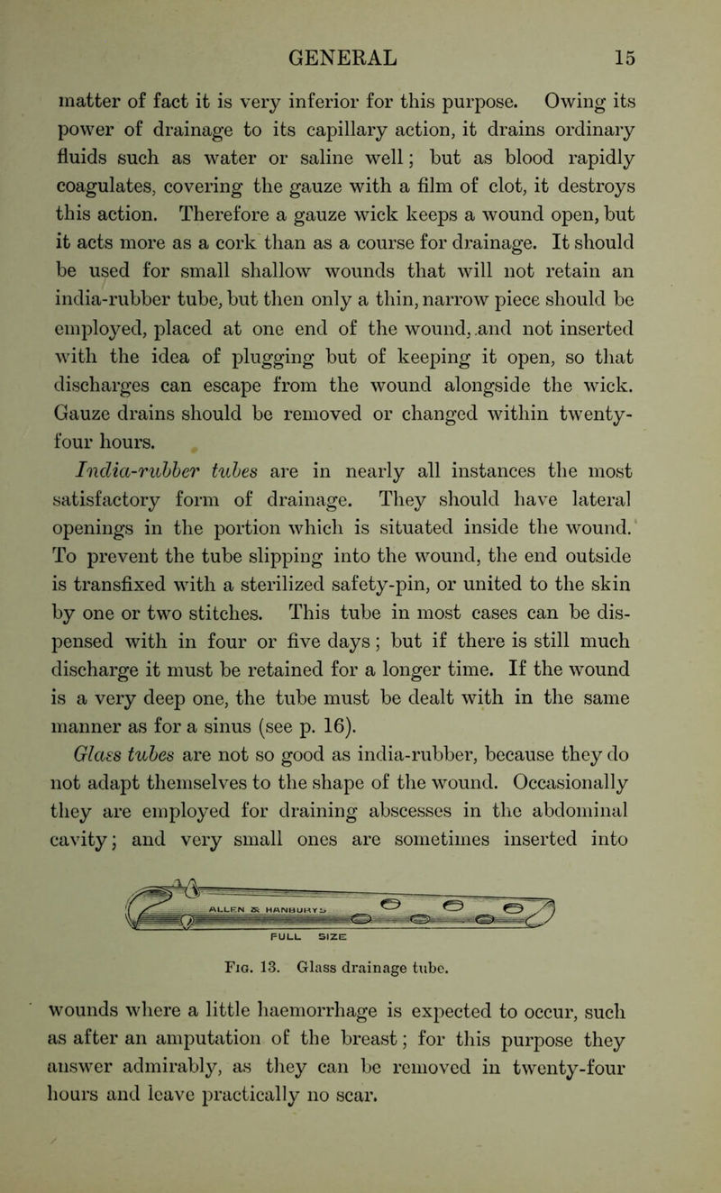 matter of fact it is very inferior for this purpose. Owing its power of drainage to its capillary action, it drains ordinary fluids such as water or saline well; but as blood rapidly coagulates, covering the gauze with a film of clot, it destroys this action. Therefore a gauze wick keeps a wound open, but it acts more as a cork than as a course for drainage. It should be used for small shallow wounds that will not retain an india-rubber tube, but then only a thin, narrow piece should be employed, placed at one end of the wound, .and not inserted with the idea of plugging but of keeping it open, so that discharges can escape from the wound alongside the wick. Gauze drains should be removed or changed within twenty- four hours. India-rubber tubes are in nearly all instances the most satisfactory form of drainage. They should have lateral openings in the portion which is situated inside the wound. To prevent the tube slipping into the wound, the end outside is transfixed with a sterilized safety-pin, or united to the skin by one or two stitches. This tube in most cases can be dis- pensed with in four or five days; but if there is still much discharge it must be retained for a longer time. If the wound is a very deep one, the tube must be dealt with in the same manner as for a sinus (see p. 16). Glass tubes are not so good as india-rubber, because they do not adapt themselves to the shape of the wound. Occasionally they are employed for draining abscesses in the abdominal cavity; and very small ones are sometimes inserted into PULL size; Fig. 13. Glass drainage tube. wounds where a little haemorrhage is expected to occur, such as after an amputation of the breast; for this purpose they answer admirably, as they can be removed in twenty-four hours and leave practically no scar.