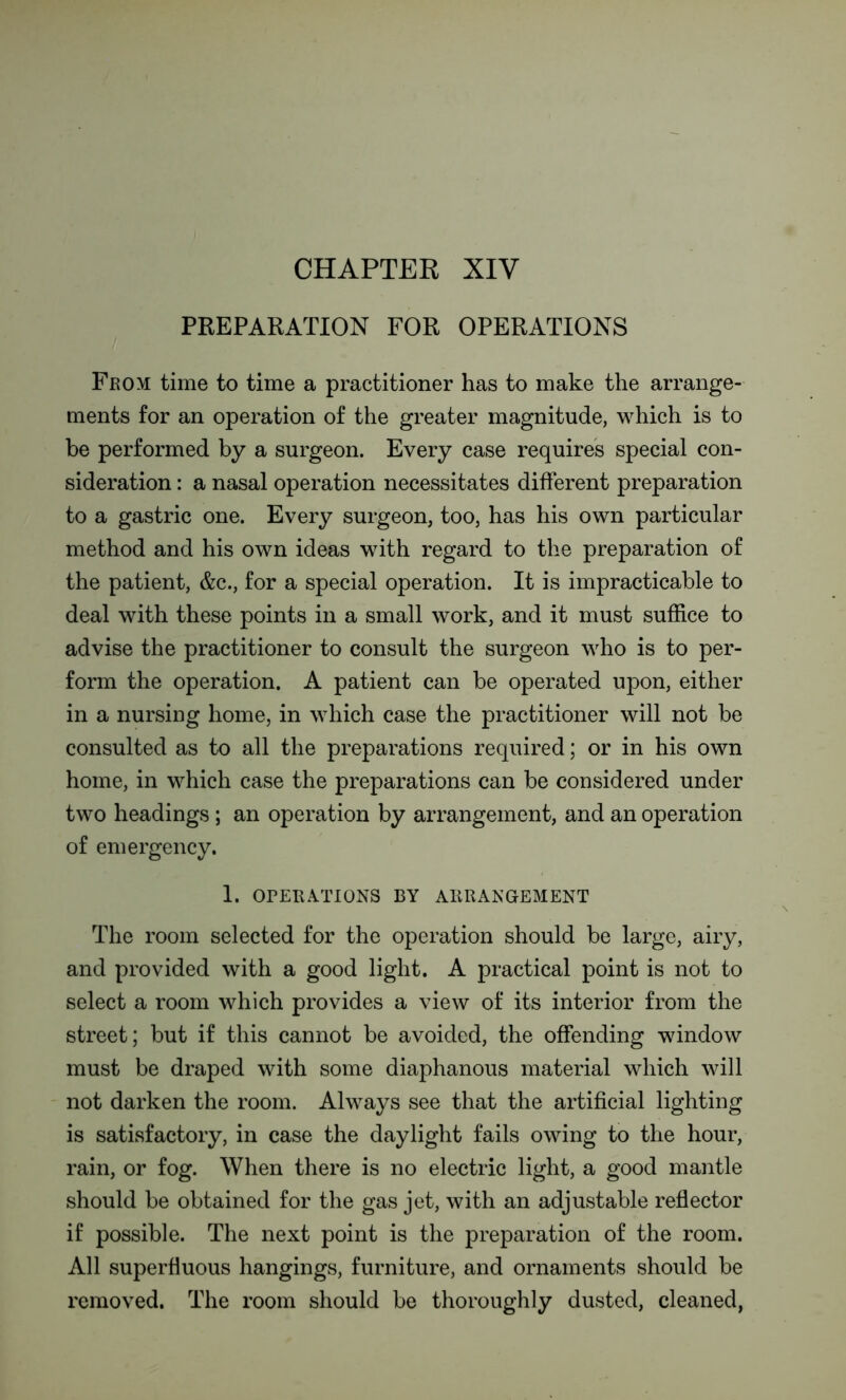 CHAPTER XIV PREPARATION FOR OPERATIONS From time to time a practitioner has to make the arrange- ments for an operation of the greater magnitude, which is to be performed by a surgeon. Every case requires special con- sideration : a nasal operation necessitates different preparation to a gastric one. Every surgeon, too, has his own particular method and his own ideas with regard to the preparation of the patient, &c., for a special operation. It is impracticable to deal with these points in a small work, and it must suffice to advise the practitioner to consult the surgeon who is to per- form the operation. A patient can be operated upon, either in a nursing home, in which case the practitioner will not be consulted as to all the preparations required; or in his own home, in which case the preparations can be considered under two headings ; an operation by arrangement, and an operation of emergency. 1. OPERATIONS BY ARRANGEMENT The room selected for the operation should be large, airy, and provided with a good light. A practical point is not to select a room which provides a view of its interior from the street; but if this cannot be avoided, the offending window must be draped with some diaphanous material which will not darken the room. Always see that the artificial lighting is satisfactory, in case the daylight fails owing to the hour, rain, or fog. When there is no electric light, a good mantle should be obtained for the gas jet, with an adjustable reflector if possible. The next point is the preparation of the room. All superfluous hangings, furniture, and ornaments should be removed. The room should be thoroughly dusted, cleaned,