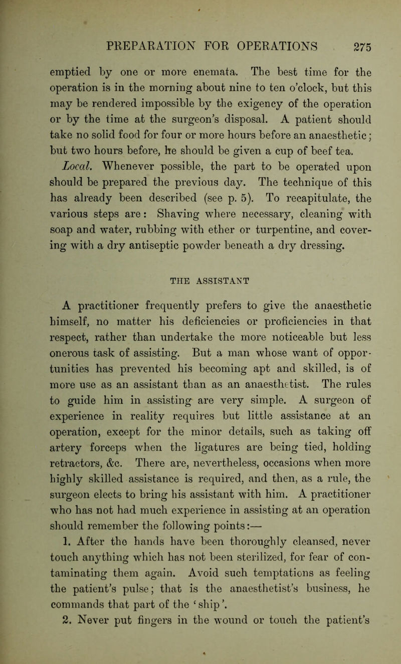 emptied by one or more enemata. Tbe best time for the operation is in the morning about nine to ten o’clock, but this may be rendered impossible by the exigency of the operation or by the time at the surgeon’s disposal. A patient should take no solid food for four or more hours before an anaesthetic; but two hours before, he should be given a cup of beef tea. Local. Whenever possible, the part to be operated upon should be prepared the previous day. The technique of this has already been described (see p. 5). To recapitulate, the various steps are: Shaving where necessary, cleaning with soap and water, rubbing with ether or turpentine, and cover- ing with a dry antiseptic powder beneath a dry dressing. THE ASSISTANT A practitioner frequently prefers to give the anaesthetic himself, no matter his deficiencies or proficiencies in that respect, rather than undertake the more noticeable but less onerous task of assisting. But a man whose want of oppor- tunities has prevented his becoming apt and skilled, is of more use as an assistant than as an anaesthetist. The rules to guide him in assisting are very simple. A surgeon of experience in reality requires but little assistance at an operation, except for the minor details, such as taking off artery forceps when the ligatures are being tied, holding retractors, &c. There are, nevertheless, occasions when more highly skilled assistance is required, and then, as a rule, the surgeon elects to bring his assistant with him. A practitioner who has not had much experience in assisting at an operation should remember the following points:— 1. After the hands have been thoroughly cleansed, never touch anything which has not been sterilized, for fear of con- taminating them again. Avoid such temptations as feeling the patient’s pulse; that is the anaesthetist’s business, he commands that part of the ‘ ship ’. 2. Never put fingers in the wound or touch the patient’s