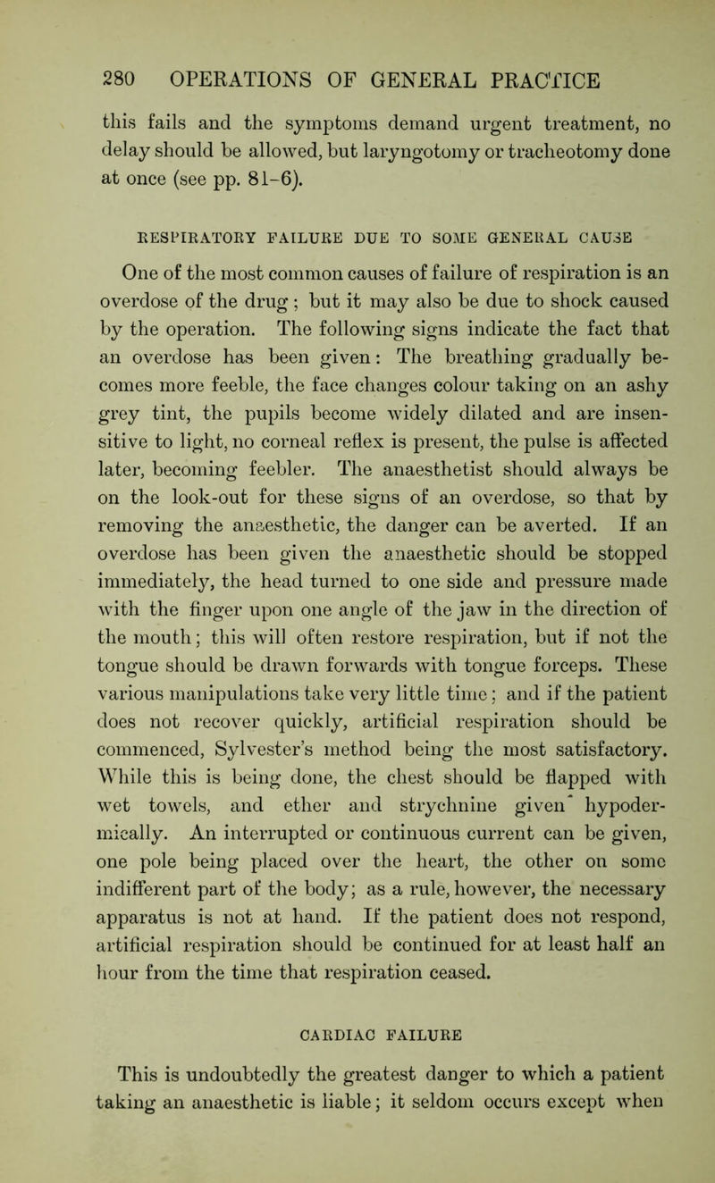 this fails and the symptoms demand urgent treatment, no delay should be allowed, but laryngotomy or tracheotomy done at once (see pp. 81-6). RESPIRATORY FAILURE DUE TO SOME GENERAL CAUSE One of the most common causes of failure of respiration is an overdose of the drug ; but it may also be due to shock caused by the operation. The following signs indicate the fact that an overdose has been given: The breathing gradually be- comes more feeble, the face changes colour taking on an ashy grey tint, the pupils become widely dilated and are insen- sitive to light, no corneal reflex is present, the pulse is affected later, becoming feebler. The anaesthetist should always be on the look-out for these signs of an overdose, so that by removing the anaesthetic, the danger can be averted. If an overdose has been given the anaesthetic should be stopped immediately, the head turned to one side and pressure made with the finger upon one angle of the jaw in the direction of the mouth; this will often restore respiration, but if not the tongue should be drawn forwards with tongue forceps. These various manipulations take very little time; and if the patient does not recover quickly, artificial respiration should be commenced, Sylvester’s method being the most satisfactory. While this is being done, the chest should be flapped with wet towels, and ether and strychnine given* hypoder- mically. An interrupted or continuous current can be given, one pole being placed over the heart, the other on some indifferent part of the body; as a rule, however, the necessary apparatus is not at hand. If the patient does not respond, artificial respiration should be continued for at least half an hour from the time that respiration ceased. CARDIAC FAILURE This is undoubtedly the greatest danger to which a patient taking an anaesthetic is liable; it seldom occurs except when