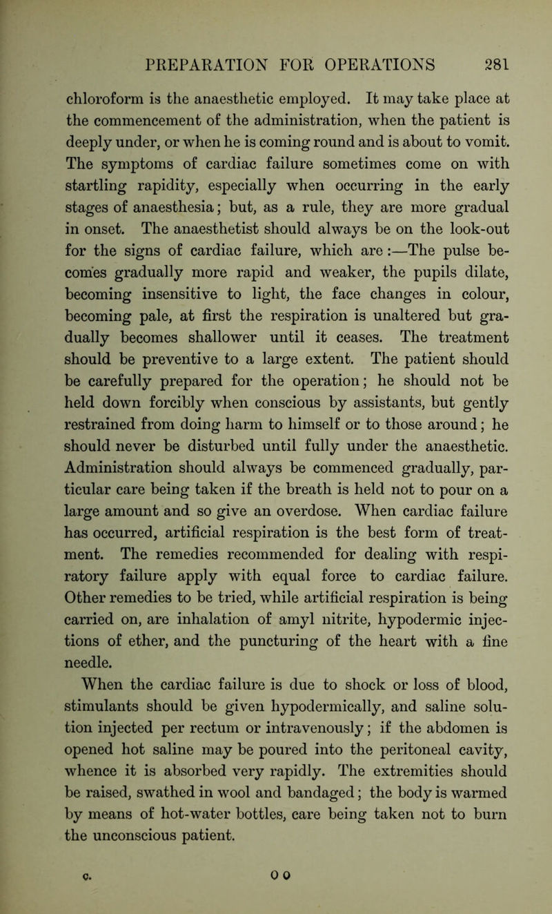 chloroform is the anaesthetic employed. It may take place at the commencement of the administration, when the patient is deeply under, or when he is coming round and is about to vomit. The symptoms of cardiac failure sometimes come on with startling rapidity, especially when occurring in the early stages of anaesthesia; but, as a rule, they are more gradual in onset. The anaesthetist should always be on the look-out for the signs of cardiac failure, which are:—The pulse be- comes gradually more rapid and weaker, the pupils dilate, becoming insensitive to light, the face changes in colour, becoming pale, at first the respiration is unaltered but gra- dually becomes shallower until it ceases. The treatment should be preventive to a large extent. The patient should be carefully prepared for the operation; he should not be held down forcibly when conscious by assistants, but gently restrained from doing harm to himself or to those around; he should never be disturbed until fully under the anaesthetic. Administration should always be commenced gradually, par- ticular care being taken if the breath is held not to pour on a large amount and so give an overdose. When cardiac failure has occurred, artificial respiration is the best form of treat- ment. The remedies recommended for dealing with respi- ratory failure apply with equal force to cardiac failure. Other remedies to be tried, while artificial respiration is being carried on, are inhalation of amyl nitrite, hypodermic injec- tions of ether, and the puncturing of the heart with a fine needle. When the cardiac failure is due to shock or loss of blood, stimulants should be given hypodermically, and saline solu- tion injected per rectum or intravenously; if the abdomen is opened hot saline may be poured into the peritoneal cavity, whence it is absorbed very rapidly. The extremities should be raised, swathed in wool and bandaged; the body is warmed by means of hot-water bottles, care being taken not to burn the unconscious patient.