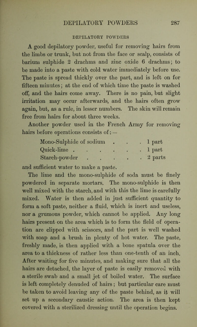 DEPILATORY POWDERS A good depilatory powder, useful for removing hairs from the limbs or trunk, but not from the face or scalp, consists of barium sulphide 2 drachms and zinc oxide 6 drachms; to be made into a paste with cold water immediately before use. The paste is spread thickly over the part, and is left on for fifteen minutes; at the end of which time the paste is washed off, and the hairs come away. There is no pain, but slight irritation may occur afterwards, and the hairs often grow again, but, as a rule, in lesser numbers. The skin will remain free from hairs tor about three weeks. Another powder used in the French Army for removing hairs before operations consists of:— Mono-Sulphide of sodium . . .1 part Quick-lime ...... 1 part Starch-powder 2 parts and sufficient water to make a paste. The lime and the mono-sulphide of soda must be finely powdered in separate mortars. The mono-sulphide is then well mixed with the starch, and with this the lime is carefully mixed. Water is then added in just sufficient quantity to form a soft paste, neither a fluid, which is inert and useless, nor a grumous powder, which cannot be applied. Any long hairs present on the area which is to form the field of opera- tion are clipped with scissors, and the part is well washed with soap and a brush in plenty of hot water. The paste, freshly made, is then applied with a bone spatula over the area to a thickness of rather less than one-tenth of an inch. After waiting for five minutes, and making sure that all the hairs are detached, the layer of paste is easily removed with a sterile swab and a small jet of boiled water. The surface is left completely denuded of hairs ; but particular care must be taken to avoid leaving any of the paste behind, as it will set up a secondary caustic action. The area is then kept covered with a sterilized dressing until the operation begins.