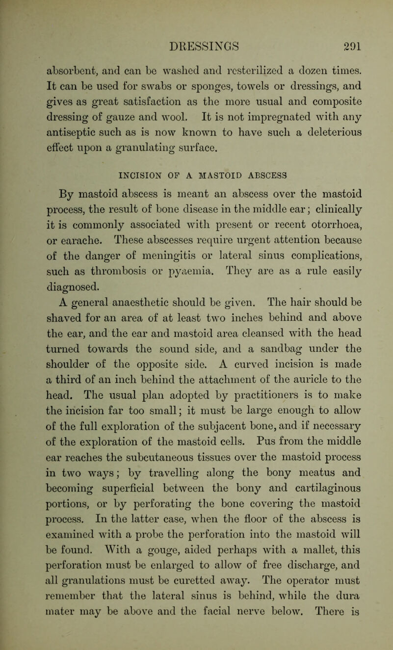 absorbent, and can be washed and rcsterilized a dozen times. It can be used for swabs or sponges, towels or dressings, and gives as great satisfaction as the more usual and composite dressing of gauze and wool. It is not impregnated with any antiseptic such as is now known to have such a deleterious effect upon a granulating surface. INCISION OF A MASTOID ABSCESS By mastoid abscess is meant an abscess over the mastoid process, the result of bone disease in the middle ear; clinically it is commonly associated with present or recent otorrhoea, or earache. These abscesses require urgent attention because of the danger of meningitis or lateral sinus complications, such as thrombosis or pyaemia. They are as a rule easily diagnosed. A general anaesthetic should be given. The hair should be shaved for an area of at least two inches behind and above the ear, and the ear and mastoid area cleansed with the head turned towards the sound side, and a sandbag under the shoulder of the opposite side. A curved incision is made a third of an inch behind the attachment of the auricle to the head. The usual plan adopted by practitioners is to make the incision far too small; it must be large enough to allow of the full exploration of the subjacent bone, and if necessary of the exploration of the mastoid cells. Pus from the middle ear reaches the subcutaneous tissues over the mastoid process in two ways; by travelling along the bony meatus and becoming superficial between the bony and cartilaginous portions, or by perforating the bone covering the mastoid process. In the latter case, when the floor of the abscess is examined with a probe the perforation into the mastoid will be found. With a gouge, aided perhaps with a mallet, this perforation must be enlarged to allow of free discharge, and all granulations must be curetted away. The operator must remember that the lateral sinus is behind, while the dura mater may be above and the facial nerve below. There is