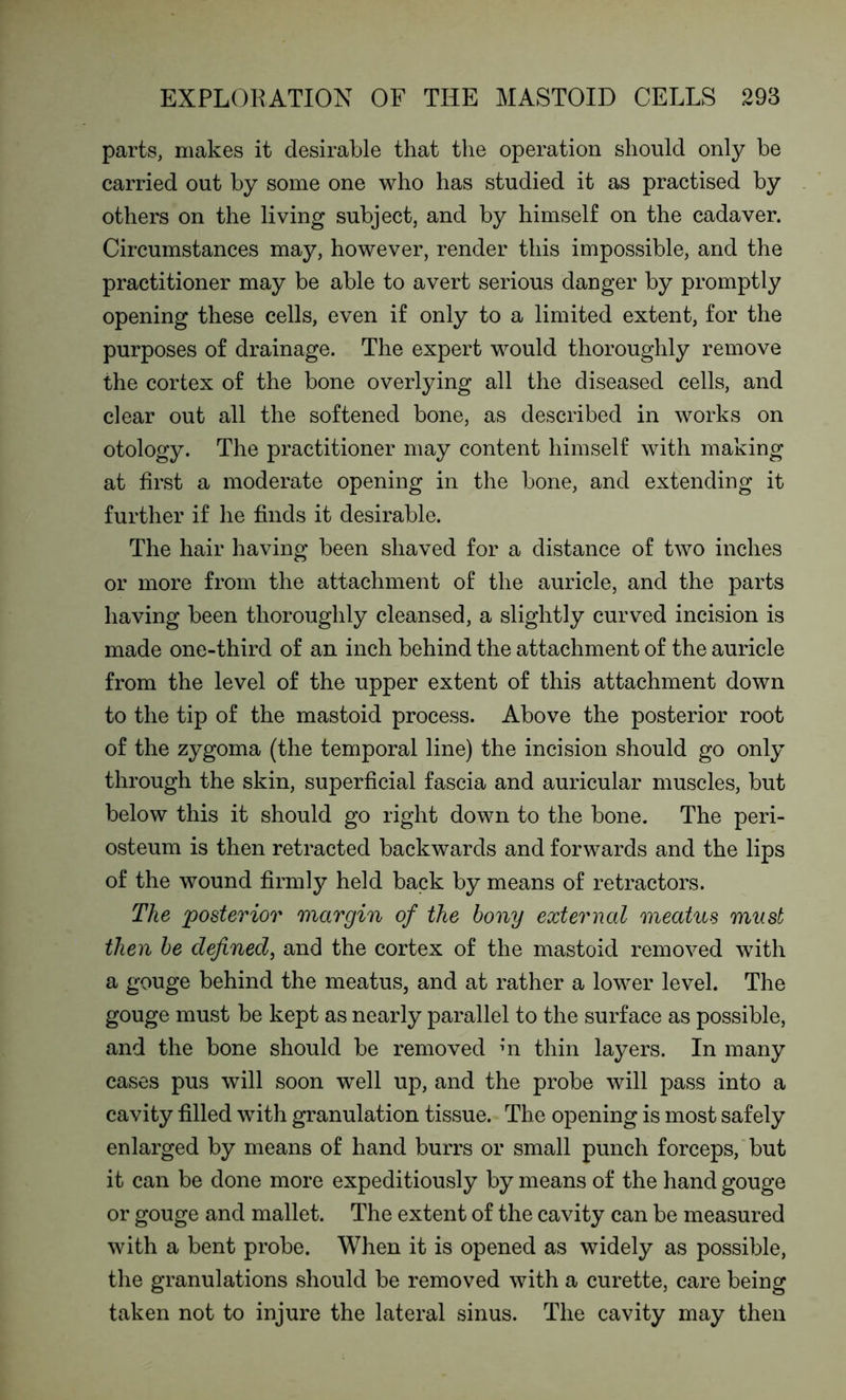 parts, makes it desirable that the operation should only be carried out by some one who has studied it as practised by others on the living subject, and by himself on the cadaver. Circumstances may, however, render this impossible, and the practitioner may be able to avert serious danger by promptly opening these cells, even if only to a limited extent, for the purposes of drainage. The expert would thoroughly remove the cortex of the bone overlying all the diseased cells, and clear out all the softened bone, as described in works on otology. The practitioner may content himself with making at first a moderate opening in the bone, and extending it further if he finds it desirable. The hair having been shaved for a distance of two inches or more from the attachment of the auricle, and the parts having been thoroughly cleansed, a slightly curved incision is made one-third of an inch behind the attachment of the auricle from the level of the upper extent of this attachment down to the tip of the mastoid process. Above the posterior root of the zygoma (the temporal line) the incision should go only through the skin, superficial fascia and auricular muscles, but below this it should go right down to the bone. The peri- osteum is then retracted backwards and forwards and the lips of the wound firmly held back by means of retractors. The posterior margin of the bony external meatus must then be defined, and the cortex of the mastoid removed with a gouge behind the meatus, and at rather a lower level. The gouge must be kept as nearly parallel to the surface as possible, and the bone should be removed m thin layers. In many cases pus will soon well up, and the probe will pass into a cavity filled with granulation tissue. The opening is most safely enlarged by means of hand burrs or small punch forceps, but it can be done more expeditiously by means of the hand gouge or gouge and mallet. The extent of the cavity can be measured with a bent probe. When it is opened as widely as possible, the granulations should be removed with a curette, care being taken not to injure the lateral sinus. The cavity may then