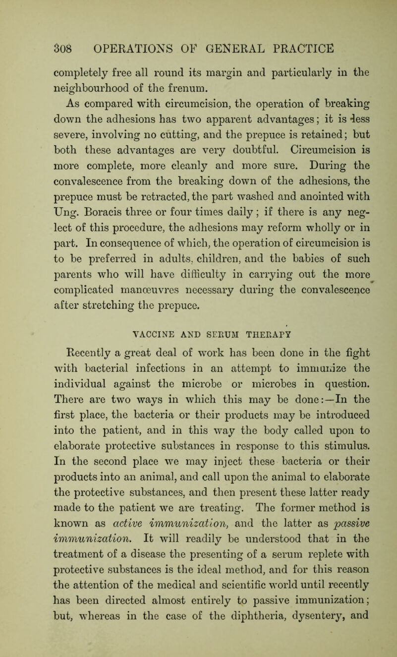 completely free all round its margin and particularly in the neighbourhood of the frenum. As compared with circumcision, the operation of breaking down the adhesions has two apparent advantages; it is less severe, involving no cutting, and the prepuce is retained; but both these advantages are very doubtful. Circumcision is more complete, more cleanly and more sure. During the convalescence from the breaking down of the adhesions, the prepuce must be retracted, the part washed and anointed with Ung. Boracis three or four times daily; if there is any neg- lect of this procedure, the adhesions may reform wholly or in part. In consequence of which, the operation of circumcision is to be preferred in adults, children, and the babies of such parents who will have difficulty in carrying out the more complicated manoeuvres necessary during the convalescence after stretching the prepuce. VACCINE AND SERUM THERAPY Recently a great deal of work has been done in the fight with bacterial infections in an attempt to immunize the individual against the microbe or microbes in question. There are two ways in which this may be done:—In the first place, the bacteria or their products may be introduced into the patient, and in this way the body called upon to elaborate protective substances in response to this stimulus. In the second place we may inject these bacteria or their products into an animal, and call upon the animal to elaborate the protective substances, and then present these latter ready made to the patient we are treating. The former method is known as active immunization, and the latter as passive immunization. It will readily be understood that in the treatment of a disease the presenting of a serum replete with protective substances is the ideal method, and for this reason the attention of the medical and scientific world until recently has been directed almost entirely to passive immunization; but, whereas in the case of the diphtheria, dysentery, and