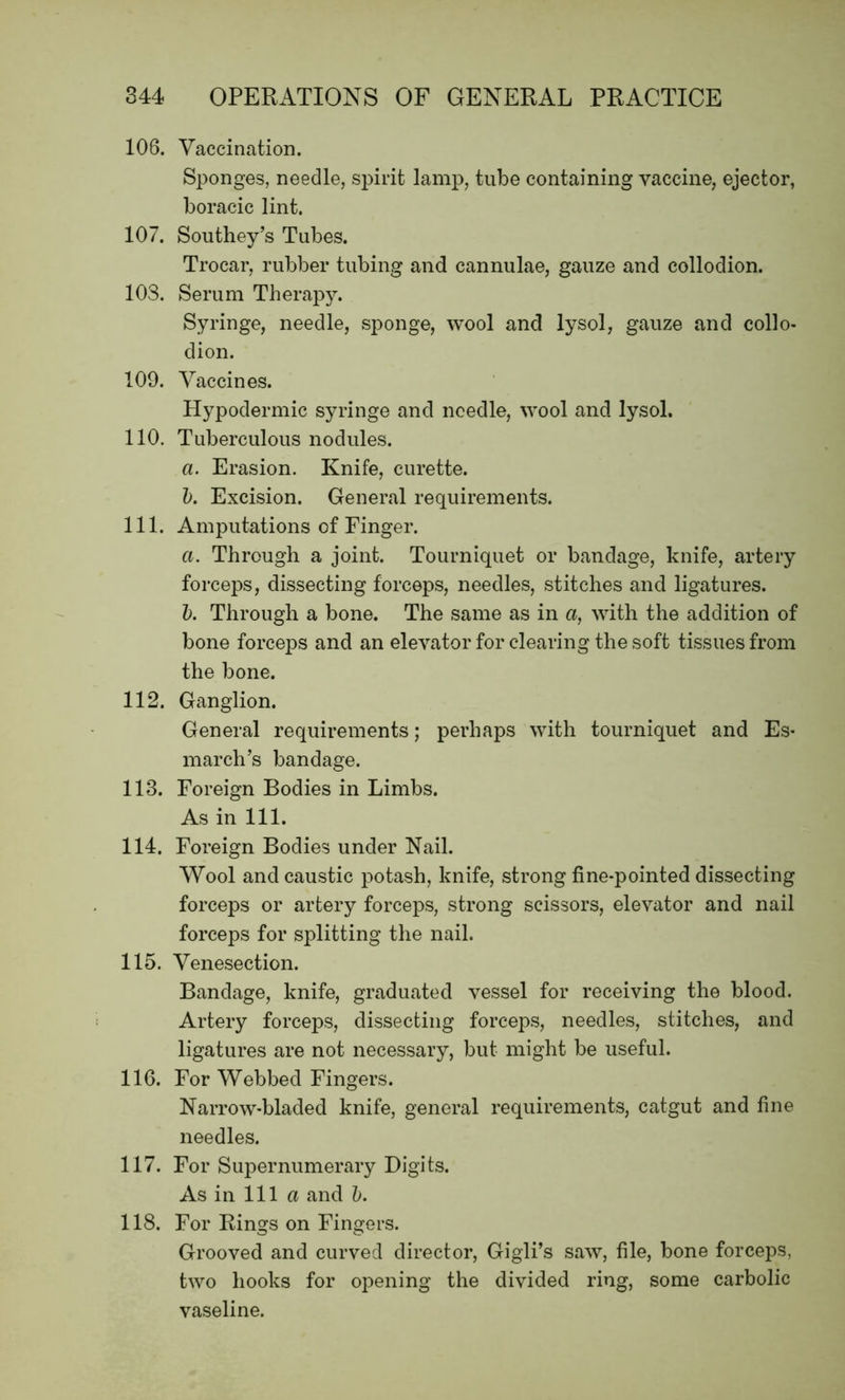 106. Vaccination. Sponges, needle, spirit lamp, tube containing vaccine, ejector, boracic lint. 107. Southey’s Tubes. Trocar, rubber tubing and cannulae, gauze and collodion. 103. Serum Therapy. Syringe, needle, sponge, wool and lysol, gauze and collo- dion. 109. Vaccines. Hypodermic syringe and needle, wool and lysol. 110. Tuberculous nodules. a. Erasion. Knife, curette. b. Excision. General requirements. 111. Amputations of Finger. a. Through a joint. Tourniquet or bandage, knife, artery forceps, dissecting forceps, needles, stitches and ligatures. b. Through a bone. The same as in a, with the addition of bone forceps and an elevator for clearing the soft tissues from the bone. 112. Ganglion. General requirements; perhaps with tourniquet and Es- march’s bandage. 113. Foreign Bodies in Limbs. As in 111. 114. Foreign Bodies under Nail. Wool and caustic potash, knife, strong fine-pointed dissecting forceps or artery forceps, strong scissors, elevator and nail forceps for splitting the nail. 115. Venesection. Bandage, knife, graduated vessel for receiving the blood. Artery forceps, dissecting forceps, needles, stitches, and ligatures are not necessary, but might be useful. 116. For Webbed Fingers. Narrow-bladed knife, general requirements, catgut and fine needles. 117. For Supernumerary Digits. As in 111 a and b. 118. For Rings on Fingers. Grooved and curved director, Gigli’s saw, file, bone forceps, two hooks for opening the divided ring, some carbolic vaseline.