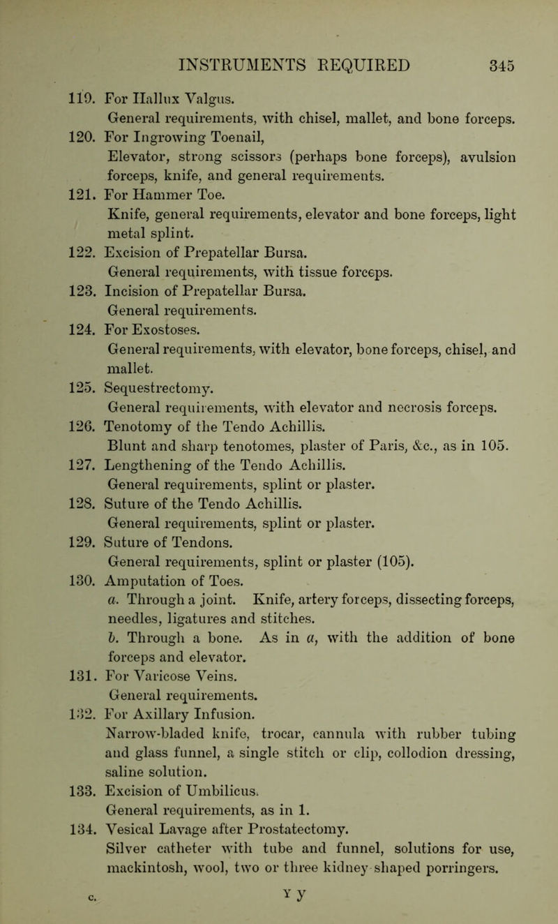 119. For Hallux Valgus. General requirements, with chisel, mallet, and bone forceps. 120. For Ingrowing Toenail, Elevator, strong scissors (perhaps bone forceps), avulsion forceps, knife, and general requirements. 121. For Hammer Toe. Knife, general requirements, elevator and bone forceps, light metal splint. 122. Excision of Prepatellar Bursa. General requirements, with tissue forceps. 123. Incision of Prepatellar Bursa. General requirements. 124. For Exostoses. General requirements, with elevator, bone forceps, chisel, and mallet. 125. Sequestrectomy. General requirements, with elevator and necrosis forceps. 126. Tenotomy of the Tendo Achillis. Blunt and sharp tenotomes, plaster of Paris, &c., as in 105. 127. Lengthening of the Tendo Achillis. General requirements, splint or plaster. 128. Suture of the Tendo Achillis. General requirements, splint or plaster. 129. Suture of Tendons. General requirements, splint or plaster (105). 130. Amputation of Toes. a. Through a joint. Knife, artery forceps, dissecting forceps, needles, ligatures and stitches. b. Through a bone. As in a, with the addition of bone forceps and elevator. 131. For Varicose Veins. General requirements. 132. For Axillary Infusion. Narrow-bladed knife, trocar, cannula with rubber tubing and glass funnel, a single stitch or clip, collodion dressing, saline solution. 133. Excision of Umbilicus, General requirements, as in 1. 134. Vesical Lavage after Prostatectomy. Silver catheter with tube and funnel, solutions for use, mackintosh, wool, two or three kidney shaped porringers.