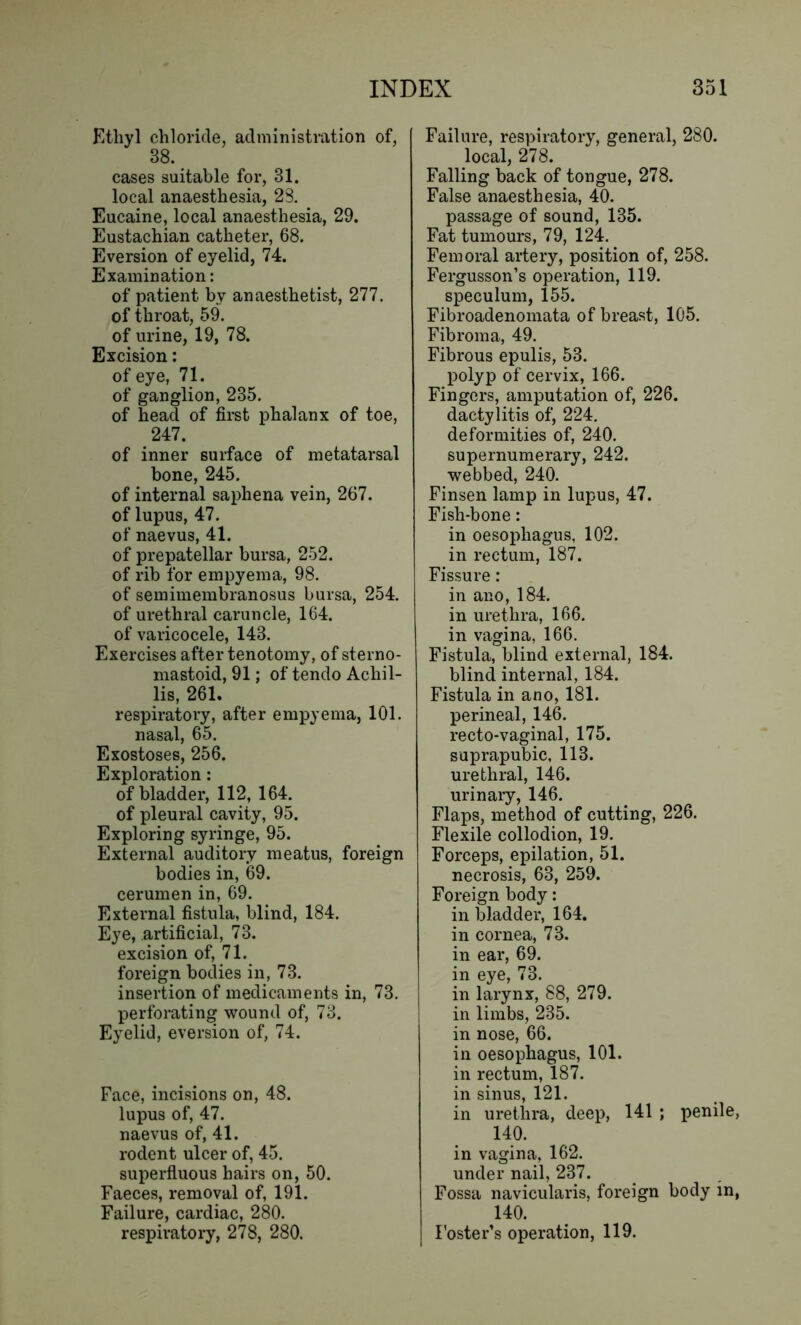 Ethyl chloride, administration of, 38. cases suitable for, 81. local anaesthesia, 28. Eucaine, local anaesthesia, 29. Eustachian catheter, 68. Eversion of eyelid, 74. Examination: of patient by anaesthetist, 277. of throat, 59. of urine, 19, 78. Excision: of eye, 71. of ganglion, 235. of head of first phalanx of toe, 247. of inner surface of metatarsal bone, 245. of internal saphena vein, 267. of lupus, 47. of naevus, 41. of prepatellar bursa, 252. of rib for empyema, 98. of semimembranosus bursa, 254. of urethral caruncle, 164. of varicocele, 143. Exercises after tenotomy, of sterno- mastoid, 91; of tendo Achil- la, 261. respiratory, after empyema, 101. nasal, 65. Exostoses, 256. Exploration: of bladder, 112, 164. of pleural cavity, 95. Exploring syringe, 95. External auditory meatus, foreign bodies in, 69. cerumen in, 69. External fistula, blind, 184. Eye, artificial, 73. excision of, 71. foreign bodies in, 73. insertion of medicaments in, 73. perforating wound of, 73. Eyelid, eversion of, 74. Face, incisions on, 48. lupus of, 47. naevus of, 41. rodent ulcer of, 45. superfluous hairs on, 50. Faeces, removal of, 191. Failure, cardiac, 280. respiratory, 278, 280. Failure, respiratory, general, 280. local, 278. Falling back of tongue, 278. False anaesthesia, 40. passage of sound, 135. Fat tumours, 79, 124. Femoral artery, position of, 258. Fergusson’s operation, 119. speculum, 155. Fibroadenomata of breast, 105. Fibroma, 49. Fibrous epulis, 53. polyp of cervix, 166. Fingers, amputation of, 226. dactylitis of, 224. deformities of, 240. supernumerary, 242. webbed, 240. Finsen lamp in lupus, 47. Fish-bone: in oesophagus, 102. in rectum, 187. Fissure: in ano, 184. in urethra, 166. in vagina, 166. Fistula, blind external, 184. blind internal, 184. Fistula in ano, 181. perineal, 146. recto-vaginal, 175. suprapubic, 113. urethral, 146. urinary, 146. Flaps, method of cutting, 226. Flexile collodion, 19. Forceps, epilation, 51. necrosis, 63, 259. Foreign body: in bladder, 164. in cornea, 73. in ear, 69. in eye, 73. in larynx, 88, 279. in limbs, 235. in nose, 66. in oesophagus, 101. in rectum, 187. in sinus, 121. in urethra, deep, 141 ; penile, 140. in vagina, 162. under nail, 237. Fossa navieularis, foreign body in, 140. Foster’s operation, 119.