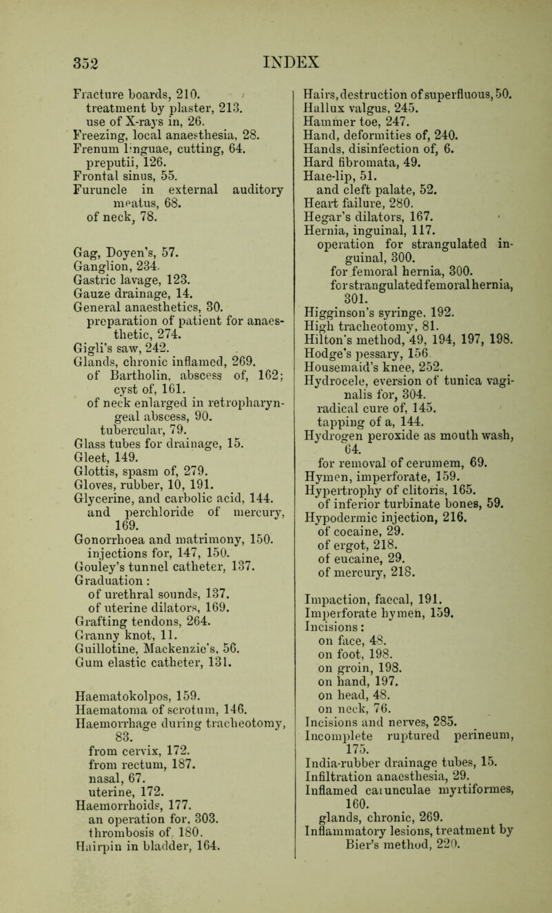Fracture boards, 210. treatment by plaster, 213. use of X-rays in, 26. Freezing, local anaesthesia, 28. Frenum linguae, cutting, 64. preputii, 126. Frontal sinus, 55. Furuncle in external auditory meatus, 68. of neck, 78. Gag, Doyen’s, 57. Ganglion, 234. Gastric lavage, 123. Gauze drainage, 14. General anaesthetics, 80. preparation of patient for anaes- thetic, 274. Gigli’s saw, 242. Glands, chronic inflamed, 269. of Bartholin, abscess of, 162; cyst of, 161. of neck enlarged in retropharyn- geal abscess, 90. tubercular, 79. Glass tubes for drainage, 15. Gleet, 149. Glottis, spasm of, 279. Gloves, rubber, 10, 191. Glycerine, and carbolic acid, 144. and perchloride of mercury, 169. Gonorrhoea and matrimony, 150. injections for, 147, 150. Gouley’s tunnel catheter, 137. Graduation: of urethral sounds, 137. of uterine dilators, 169. Grafting tendons, 264. Granny knot, 11. Guillotine, Mackenzie's, 56. Gum elastic catheter, 131. Haematokolpos, 159. Haematoma of scrotum, 146. Haemorrhage during tracheotomy, 83. from cervix, 172. from rectum, 187. nasal, 67. uterine, 172. Haemorrhoids, 177. an operation for, 303. thrombosis of. 180. Hairpin in bladder, 164. Hairs, destruction of superfluous, 50. Hallux valgus, 245. Hammer toe, 247. Hand, deformities of, 240. Hands, disinfection of, 6. Hard fibromata, 49. Haie-lip, 51. and cleft palate, 52. Heart failure, 280. Hegar’s dilators, 167. Hernia, inguinal, 117. operation for strangulated in- guinal, 300. for femoral hernia, 300. forstrangulatedfemoralhernia, . 301- Higginson’s syringe, 192. High tracheotomy, 81. Hilton’s method, 49, 194, 197, 198. Hodge’s pessary, 156. Housemaid’s knee, 252. Hydrocele, eversion of tunica vagi- nalis for, 304. radical cure of, 145. tapping of a, 144. Hydrogen peroxide as mouth wash, 64. for removal of cerumem, 69. Hymen, imperforate, 159. Hypertrophy of clitoris, 165. of inferior turbinate bones, 59. Hypodermic injection, 216. of cocaine, 29. of ergot, 218. of eucaine, 29. of mercury, 218. Impaction, faecal, 191. Imperforate hymen, 159. Incisions: on face, 48. on foot, 198. on groin, 198. on hand, 197. on head, 48. on neck, 76. Incisions and nerves, 285. Incomplete ruptured perineum, 175. India-rubber drainage tubes, 15. Infiltration anaesthesia, 29. Inflamed caiunculae myrtifonnes, 160. glands, chronic, 269. Inflammatory lesions, treatment by Bier’s method, 220.