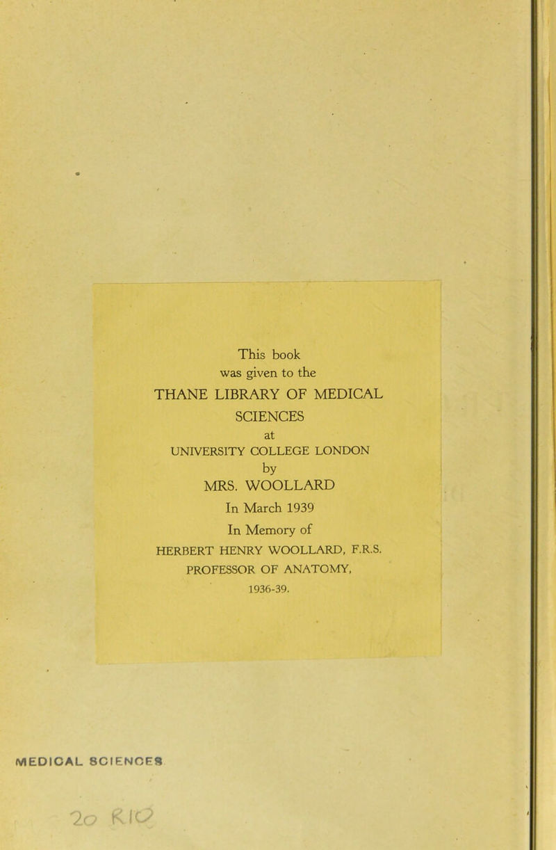 This book was given to the THANE LIBRARY OF MEDICAL SCIENCES at UNIVERSITY COLLEGE LONDON by MRS. WOOLLARD In March 1939 In Memory of HERBERT HENRY WOOLLARD, F.R.S. PROFESSOR OF ANATOMY, 1936-39. (V1EDICAL SCIENCES 2: t I-