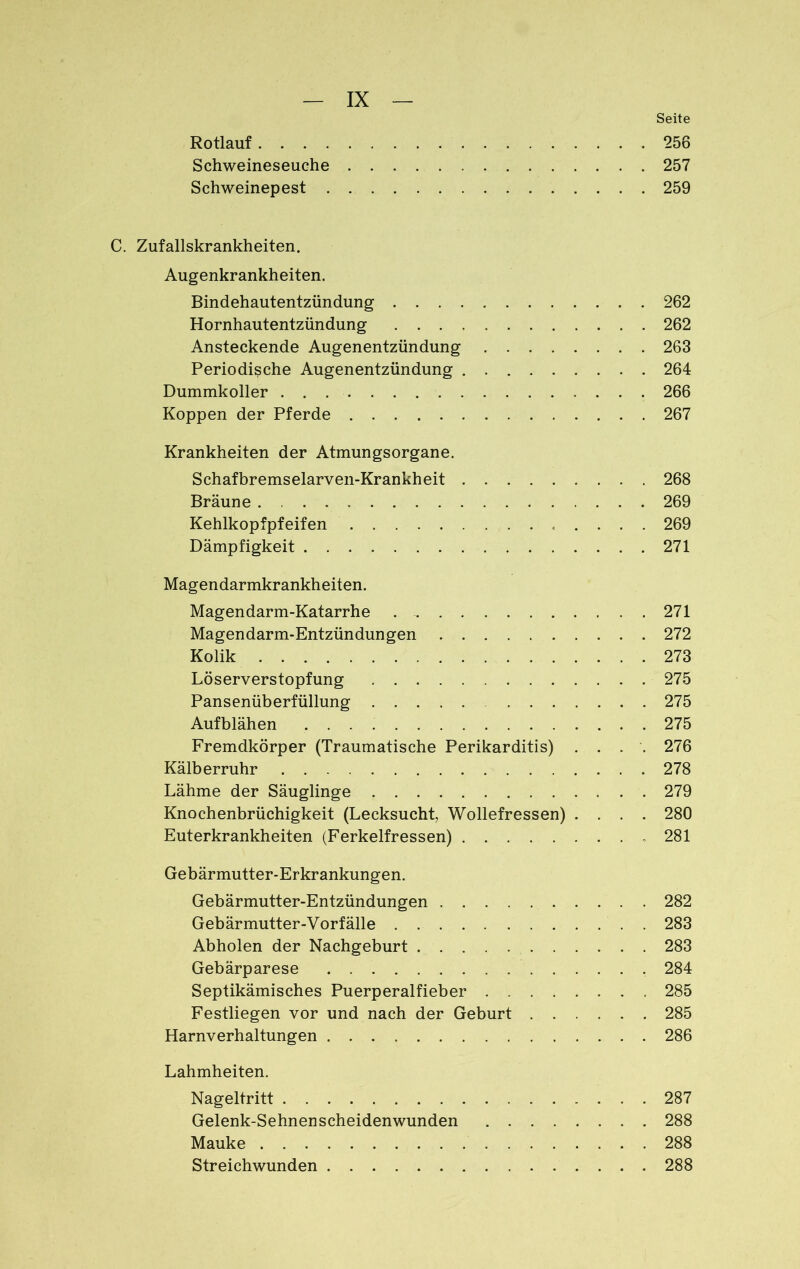 Seite Rotlauf 256 Schweineseuche 257 Schweinepest 259 C. Zufallskrankheiten. Augenkrankheiten. Bindehautentzündung 262 Hornhautentzündung 262 Ansteckende Augenentzündung 263 Periodische Augenentzündung 264 Dummkoller 266 Koppen der Pferde 267 Krankheiten der Atmungsorgane. Schafbremselarven-Krankheit 268 Bräune . 269 Kehlkopfpfeifen 269 Dämpfigkeit 271 Magendarmkrankheiten. Magendarm-Katarrhe 271 Magendarm-Entzündungen 272 Kolik 273 Löserverstopfung 275 Pansenüberfüllung 275 Aufblähen 275 Fremdkörper (Traumatische Perikarditis) .... 276 Kälberruhr 278 Lähme der Säuglinge 279 Knochenbrüchigkeit (Lecksucht, Wollefressen) .... 280 Euterkrankheiten (Ferkelfressen) . 281 Gebärmutter-Erkrankungen. Gebärmutter-Entzündungen 282 Gebärmutter-Vorfälle 283 Abholen der Nachgeburt 283 Gebärparese 284 Septikämisches Puerperalfieber 285 Festliegen vor und nach der Geburt 285 Harnverhaltungen 286 Lahmheiten. Nageltritt 287 Gelenk-Sehnenscheidenwunden 288 Mauke 288 Streichwunden 288