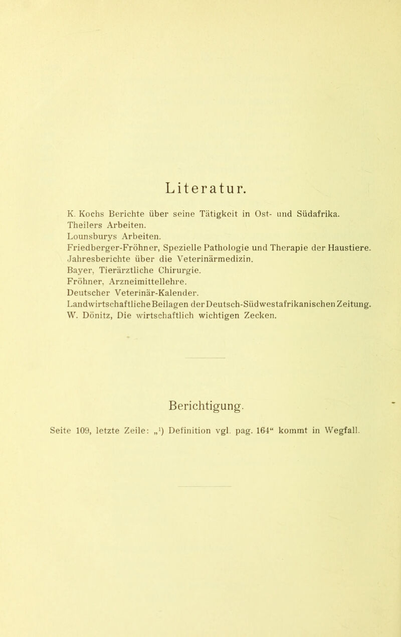 Literatur. K. Kochs Berichte über seine Tätigkeit in Ost- und Südafrika. Theilers Arbeiten. Lounsburys Arbeiten. Friedberger-Fröhner, Spezielle Pathologie und Therapie der Haustiere. Jahresberichte über die Veterinärmedizin. Bayer, Tierärztliche Chirurgie. Fröhner, Arzneimittellehre. Deutscher Veterinär-Kalender. Landwirtschaftliche Beilagen der Deutsch-Süd westafrikanischen Zeitung. W. Dönitz, Die wirtschaftlich wichtigen Zecken. Berichtigung. Seite 109, letzte Zeile: „*) Definition vgl. pag. 164“ kommt in Wegfall.