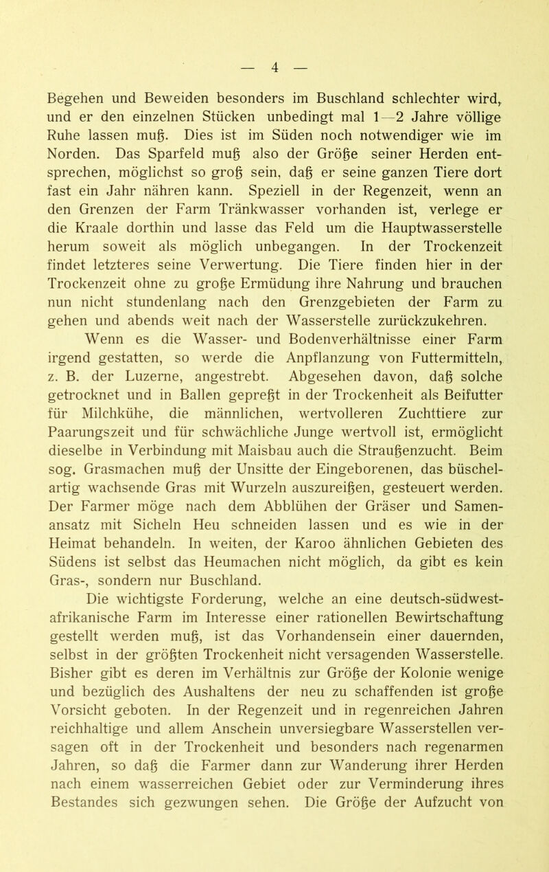 Begehen und Beweiden besonders im Buschland schlechter wirdr und er den einzelnen Stücken unbedingt mal 1—2 Jahre völlige Ruhe lassen muß. Dies ist im Süden noch notwendiger wie im Norden. Das Sparfeld muß also der Größe seiner Herden ent- sprechen, möglichst so groß sein, daß er seine ganzen Tiere dort fast ein Jahr nähren kann. Speziell in der Regenzeit, wenn an den Grenzen der Farm Tränkwasser vorhanden ist, verlege er die Kraale dorthin und lasse das Feld um die Hauptwasserstelle herum soweit als möglich unbegangen. In der Trockenzeit findet letzteres seine Verwertung. Die Tiere finden hier in der Trockenzeit ohne zu große Ermüdung ihre Nahrung und brauchen nun nicht stundenlang nach den Grenzgebieten der Farm zu gehen und abends weit nach der Wasserstelle zurückzukehren. Wenn es die Wasser- und Bodenverhältnisse einer Farm irgend gestatten, so werde die Anpflanzung von Futtermitteln, z. B. der Luzerne, angestrebt. Abgesehen davon, daß solche getrocknet und in Ballen gepreßt in der Trockenheit als Beifutter für Milchkühe, die männlichen, wertvolleren Zuchttiere zur Paarungszeit und für schwächliche Junge wertvoll ist, ermöglicht dieselbe in Verbindung mit Maisbau auch die Straußenzucht. Beim sog. Grasmachen muß der Unsitte der Eingeborenen, das büschel- artig wachsende Gras mit Wurzeln auszureißen, gesteuert werden. Der Farmer möge nach dem Abblühen der Gräser und Samen- ansatz mit Sicheln Heu schneiden lassen und es wie in der Heimat behandeln. In weiten, der Karoo ähnlichen Gebieten des Südens ist selbst das Heumachen nicht möglich, da gibt es kein Gras-, sondern nur Buschland. Die wichtigste Forderung, welche an eine deutsch-südwest- afrikanische Farm im Interesse einer rationellen Bewirtschaftung gestellt werden muß, ist das Vorhandensein einer dauernden, selbst in der größten Trockenheit nicht versagenden Wasserstelle. Bisher gibt es deren im Verhältnis zur Größe der Kolonie wenige und bezüglich des Aushaltens der neu zu schaffenden ist große Vorsicht geboten. In der Regenzeit und in regenreichen Jahren reichhaltige und allem Anschein unversiegbare Wasserstellen ver- sagen oft in der Trockenheit und besonders nach regenarmen Jahren, so daß die Farmer dann zur Wanderung ihrer Herden nach einem wasserreichen Gebiet oder zur Verminderung ihres Bestandes sich gezwungen sehen. Die Größe der Aufzucht von