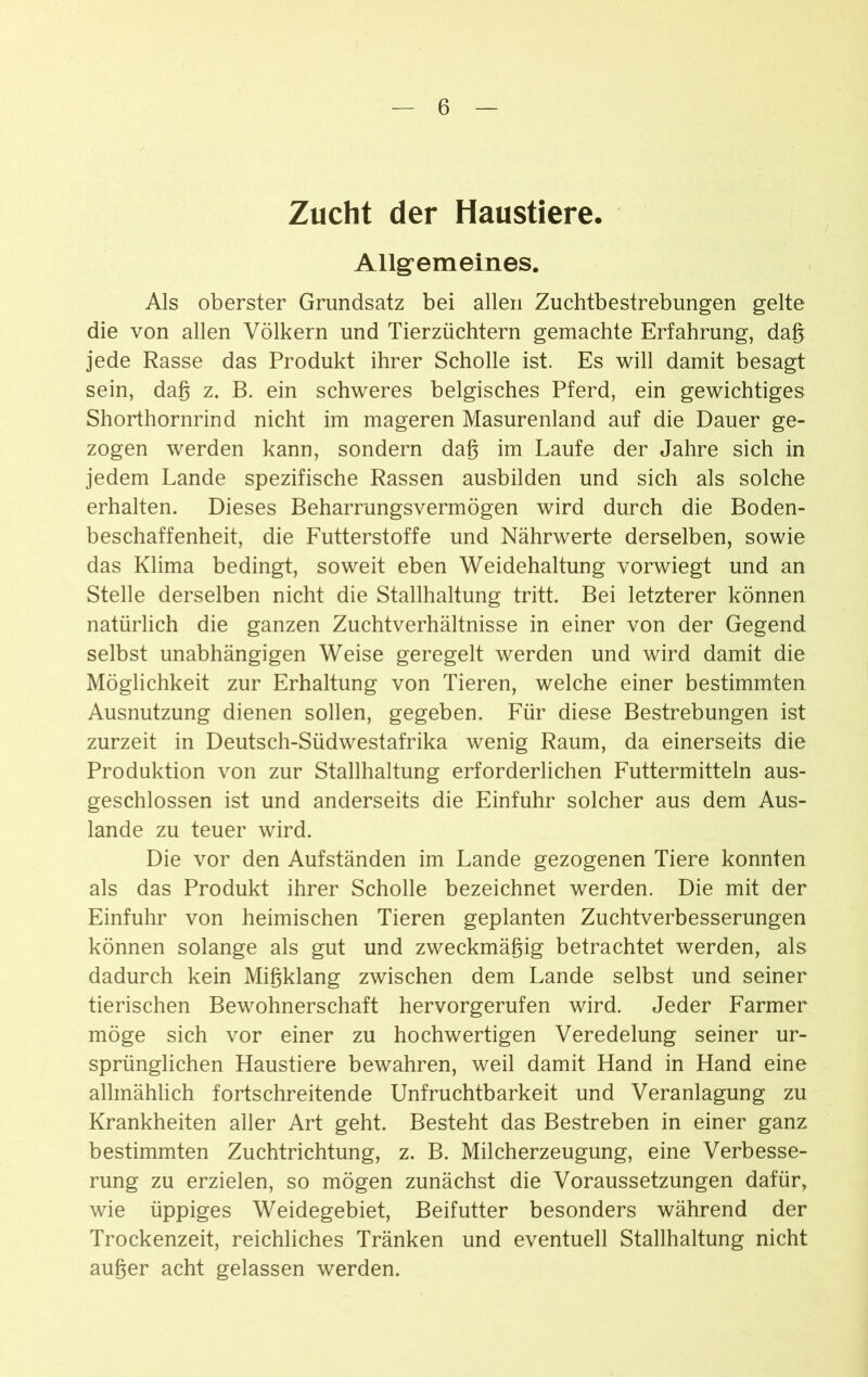 Zucht der Haustiere. Allgemeines. Als oberster Grundsatz bei allen Zuchtbestrebungen gelte die von allen Völkern und Tierzüchtern gemachte Erfahrung, dag jede Rasse das Produkt ihrer Scholle ist. Es will damit besagt sein, dag z. B. ein schweres belgisches Pferd, ein gewichtiges Shorthornrind nicht im mageren Masurenland auf die Dauer ge- zogen werden kann, sondern dag im Laufe der Jahre sich in jedem Lande spezifische Rassen ausbilden und sich als solche erhalten. Dieses Beharrungsvermögen wird durch die Boden- beschaffenheit, die Futterstoffe und Nährwerte derselben, sowie das Klima bedingt, soweit eben Weidehaltung vorwiegt und an Stelle derselben nicht die Stallhaltung tritt. Bei letzterer können natürlich die ganzen Zuchtverhältnisse in einer von der Gegend selbst unabhängigen Weise geregelt werden und wird damit die Möglichkeit zur Erhaltung von Tieren, welche einer bestimmten Ausnutzung dienen sollen, gegeben. Für diese Bestrebungen ist zurzeit in Deutsch-Südwestafrika wenig Raum, da einerseits die Produktion von zur Stallhaltung erforderlichen Futtermitteln aus- geschlossen ist und anderseits die Einfuhr solcher aus dem Aus- lande zu teuer wird. Die vor den Aufständen im Lande gezogenen Tiere konnten als das Produkt ihrer Scholle bezeichnet werden. Die mit der Einfuhr von heimischen Tieren geplanten Zuchtverbesserungen können solange als gut und zweckmägig betrachtet werden, als dadurch kein Migklang zwischen dem Lande selbst und seiner tierischen Bewohnerschaft hervorgerufen wird. Jeder Farmer möge sich vor einer zu hochwertigen Veredelung seiner ur- sprünglichen Haustiere bewahren, weil damit Hand in Hand eine allmählich fortschreitende Unfruchtbarkeit und Veranlagung zu Krankheiten aller Art geht. Besteht das Bestreben in einer ganz bestimmten Zuchtrichtung, z. B. Milcherzeugung, eine Verbesse- rung zu erzielen, so mögen zunächst die Voraussetzungen dafür, wie üppiges Weidegebiet, Beifutter besonders während der Trockenzeit, reichliches Tränken und eventuell Stallhaltung nicht auger acht gelassen werden.