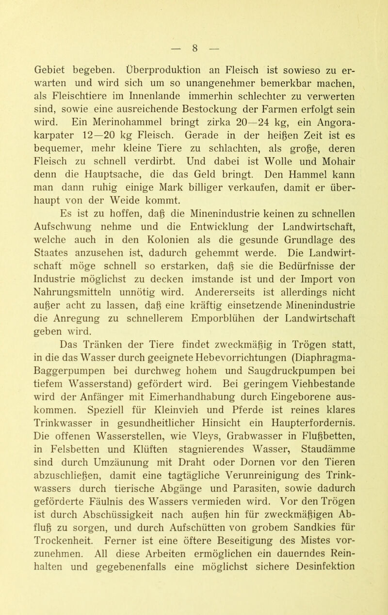 Gebiet begeben. Überproduktion an Fleisch ist sowieso zu er- warten und wird sich um so unangenehmer bemerkbar machen, als Fleischtiere im Innenlande immerhin schlechter zu verwerten sind, sowie eine ausreichende Bestockung der Farmen erfolgt sein wird. Ein Merinohammel bringt zirka 20—24 kg, ein Angora- karpater 12—20 kg Fleisch. Gerade in der heigen Zeit ist es bequemer, mehr kleine Tiere zu schlachten, als groge, deren Fleisch zu schnell verdirbt. Und dabei ist Wolle und Mohair denn die Hauptsache, die das Geld bringt. Den Hammel kann man dann ruhig einige Mark billiger verkaufen, damit er über- haupt von der Weide kommt. Es ist zu hoffen, dag die Mineninduslrie keinen zu schnellen Aufschwung nehme und die Entwicklung der Landwirtschaft, welche auch in den Kolonien als die gesunde Grundlage des Staates anzusehen ist, dadurch gehemmt werde. Die Landwirt- schaft möge schnell so erstarken, dag sie die Bedürfnisse der Industrie möglichst zu decken imstande ist und der Import von Nahrungsmitteln unnötig wird. Andererseits ist allerdings nicht auger acht zu lassen, dag eine kräftig einsetzende Minenindustrie die Anregung zu schnellerem Emporblühen der Landwirtschaft geben wird. Das Tränken der Tiere findet zweckmägig in Trögen statt, in die das Wasser durch geeignete Hebevorrichtungen (Diaphragma- Baggerpumpen bei durchweg hohem und Saugdruckpumpen bei tiefem Wasserstand) gefördert wird. Bei geringem Viehbestände wird der Anfänger mit Eimerhandhabung durch Eingeborene aus- kommen. Speziell für Kleinvieh und Pferde ist reines klares Trinkwasser in gesundheitlicher Hinsicht ein Haupterfordernis. Die offenen Wasserstellen, wie Vleys, Grabwasser in Flugbetten, in Felsbetten und Klüften stagnierendes Wasser, Staudämme sind durch Umzäunung mit Draht oder Dornen vor den Tieren abzuschliegen, damit eine tagtägliche Verunreinigung des Trink- wassers durch tierische Abgänge und Parasiten, sowie dadurch geförderte Fäulnis des Wassers vermieden wird. Vor den Trögen ist durch Abschüssigkeit nach äugen hin für zweckmägigen Ab- flug zu sorgen, und durch Aufschütten von grobem Sandkies für Trockenheit. Ferner ist eine öftere Beseitigung des Mistes vor- zunehmen. All diese Arbeiten ermöglichen ein dauerndes Rein- halten und gegebenenfalls eine möglichst sichere Desinfektion