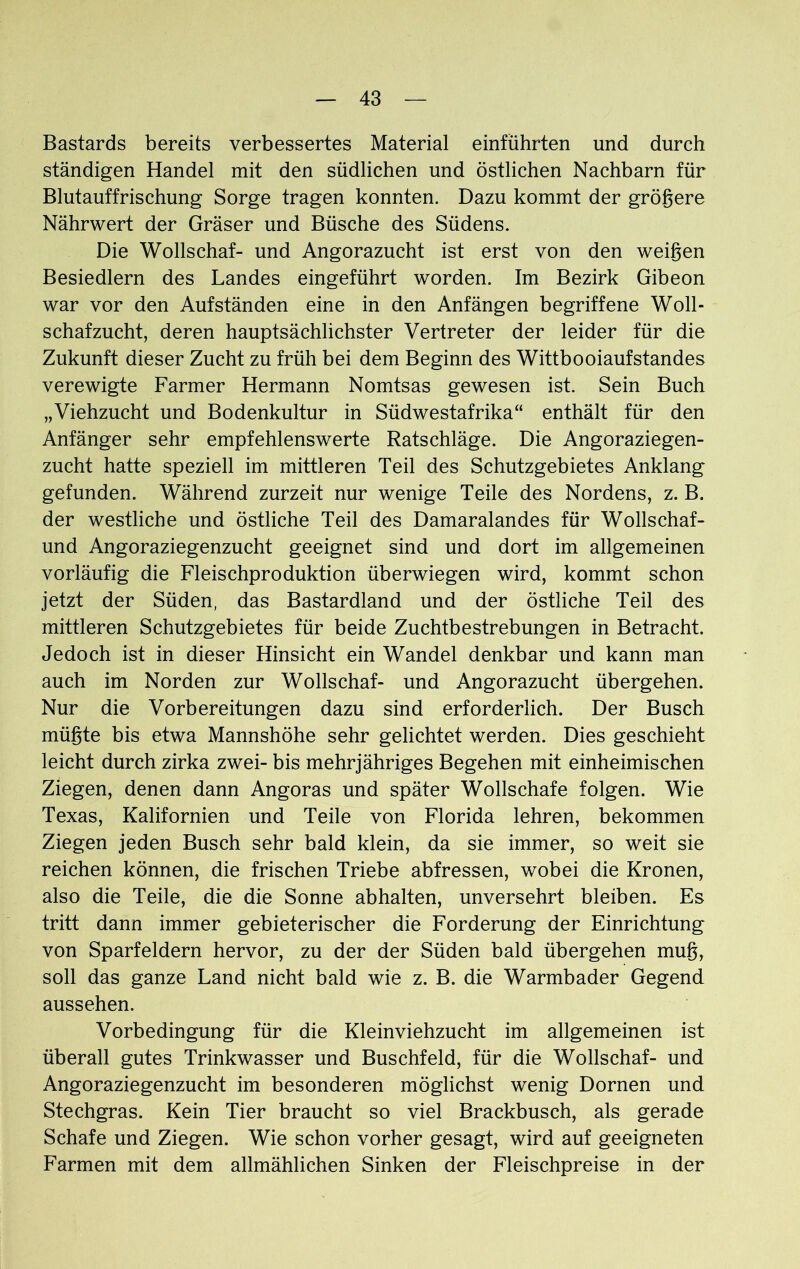 Bastards bereits verbessertes Material einführten und durch ständigen Handel mit den südlichen und östlichen Nachbarn für Blutauffrischung Sorge tragen konnten. Dazu kommt der größere Nährwert der Gräser und Büsche des Südens. Die Wollschaf- und Angorazucht ist erst von den weißen Besiedlern des Landes eingeführt worden. Im Bezirk Gibeon war vor den Aufständen eine in den Anfängen begriffene Woll- schafzucht, deren hauptsächlichster Vertreter der leider für die Zukunft dieser Zucht zu früh bei dem Beginn des Wittbooiaufstandes verewigte Farmer Hermann Nomtsas gewesen ist. Sein Buch „Viehzucht und Bodenkultur in Südwestafrika“ enthält für den Anfänger sehr empfehlenswerte Ratschläge. Die Angoraziegen- zucht hatte speziell im mittleren Teil des Schutzgebietes Anklang gefunden. Während zurzeit nur wenige Teile des Nordens, z. B. der westliche und östliche Teil des Damaralandes für Wollschaf- und Angoraziegenzucht geeignet sind und dort im allgemeinen vorläufig die Fleischproduktion überwiegen wird, kommt schon jetzt der Süden, das Bastardland und der östliche Teil des mittleren Schutzgebietes für beide Zuchtbestrebungen in Betracht. Jedoch ist in dieser Hinsicht ein Wandel denkbar und kann man auch im Norden zur Wollschaf- und Angorazucht übergehen. Nur die Vorbereitungen dazu sind erforderlich. Der Busch müßte bis etwa Mannshöhe sehr gelichtet werden. Dies geschieht leicht durch zirka zwei- bis mehrjähriges Begehen mit einheimischen Ziegen, denen dann Angoras und später Wollschafe folgen. Wie Texas, Kalifornien und Teile von Florida lehren, bekommen Ziegen jeden Busch sehr bald klein, da sie immer, so weit sie reichen können, die frischen Triebe abfressen, wobei die Kronen, also die Teile, die die Sonne ab halten, unversehrt bleiben. Es tritt dann immer gebieterischer die Forderung der Einrichtung von Sparfeldern hervor, zu der der Süden bald übergehen muß, soll das ganze Land nicht bald wie z. B. die Warmbader Gegend aussehen. Vorbedingung für die Kleinviehzucht im allgemeinen ist überall gutes Trinkwasser und Buschfeld, für die Wollschaf- und Angoraziegenzucht im besonderen möglichst wenig Dornen und Stechgras. Kein Tier braucht so viel Brackbusch, als gerade Schafe und Ziegen. Wie schon vorher gesagt, wird auf geeigneten Farmen mit dem allmählichen Sinken der Fleischpreise in der