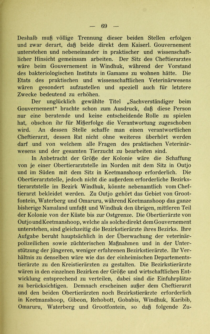 Deshalb mug völlige Trennung dieser beiden Stellen erfolgen und zwar derart, dag beide direkt dem Kaiserl. Gouvernement unterstehen und nebeneinander in praktischer und wissenschaft- licher Hinsicht gemeinsam arbeiten. Der Sitz des Cheftierarztes wäre beim Gouvernement in Windhuk, während der Vorstand des bakteriologischen Instituts in Gamams zu wohnen hätte. Die Etats des praktischen und wissenschaftlichen Veterinärwesens wären gesondert aufzustellen und speziell auch für letztere Zwecke bedeutend zu erhöhen. Der unglücklich gewählte Titel „Sachverständiger beim Gouvernement“ brachte schon zum Ausdruck, dag diese Person nur eine beratende und keine entscheidende Rolle zu spielen hat, obschon ihr für Migerfolge die Verantwortung zugeschoben wird. An dessen Stelle schaffe man einen verantwortlichen Cheftierarzt, dessen Rat nicht ohne weiteres überhört werden darf und von welchem alle Fragen des praktischen Veterinär- wesens und der gesamten Tierzucht zu bearbeiten sind. In Anbetracht der Gröge der Kolonie wäre die Schaffung von je einer Obertierarztstelle im Norden mit dem Sitz in Outjo und im Süden mit dem Sitz in Keetmanshoop erforderlich. Die Obertierarztstelle, jedoch nicht die augerdem erforderliche Bezirks- tierarztstelle im Bezirk Windhuk, könnte nebenamtlich vom Chef- tierarzt bekleidet werden. Zu Outjo gehört das Gebiet von Groot- fontein, Waterberg und Omaruru, während Keetmanshoop das ganze bisherige Namaland umfagt und Windhuk den übrigen, mittleren Teil der Kolonie von der Küste bis zur Ostgrenze. Die Obertierärzte von OutjoundKeetmanshoop, welche als solchedirekt dem Gouvernement unterstehen, sind gleichzeitig die Bezirkstierärzte ihres Bezirks. Ihre Aufgabe beruht hauptsächlich in der Überwachung der veterinär- polizeilichen sowie züchterischen Magnahmen und in der Unter- stützung der jüngeren, weniger erfahrenen Bezirkstierärzte. Ihr Ver- hältnis zu denselben wäre wie das der einheimischen Departements- tierärzte zu den Kreistierärzten zu gestalten. Die Bezirkstierärzte wären in den einzelnen Bezirken der Gröge und wirtschaftlichen Ent- wicklung entsprechend zu verteilen, dabei sind die Einfuhrplätze zu berücksichtigen. Demnach erscheinen auger dem Cheftierarzt und den beiden Obertierärzten noch Bezirkstierärzte erforderlich in Keetmanshoop, Gibeon, Rehobott, Gobabis, Windhuk, Karibib, Omaruru, Waterberg und Grootfontein, so dag folgende Zu-