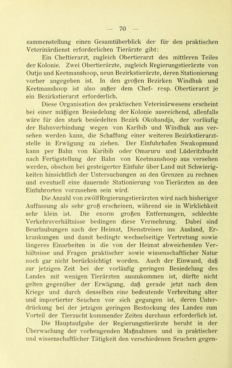 sammenstellung einen Gesamtüberblick der für den praktischen Veterinärdienst erforderlichen Tierärzte gibt: Ein Cheftierarzt, zugleich Obertierarzt des mittleren Teiles der Kolonie. Zwei Obertierärzte, zugleich Regierungstierärzte von Outjo und Keetmanshoop, neun Bezirkstierärzte, deren Stationierung vorher angegeben ist. In den großen Bezirken Windhuk und Keetmanshoop ist also außer dem Chef- resp. Obertierarzt je ein Bezirkstierarzt erforderlich. Diese Organisation des praktischen Veterinärwesens erscheint bei einer mäßigen Besiedelung der Kolonie ausreichend, allenfalls wäre für den stark besiedelten Bezirk Okohandja, der vorläufig der Bahnverbindung wegen von Karibib und Windhuk aus ver- sehen werden kann, die Schaffung einer weiteren Bezirkstierarzt- stelle in Erwägung zu ziehen. Der Einfuhrhafen Swakopmund kann per Bahn von Karibib oder Omaruru und Lüderitzbucht nach Fertigstellung der Bahn von Keetmanshoop aus versehen werden, obschon bei gesteigerter Einfuhr über Land mit Schwierig- keiten hinsichtlich der Untersuchungen an den Grenzen zu rechnen und eventuell eine dauernde Stationierung von Tierärzten an den Einfuhrorten vorzusehen sein wird. Die Anzahl von zwölf Regierungstierärzten wird nach bisheriger Auffassung als sehr groß erscheinen, während sie in Wirklichkeit sehr klein ist. Die enorm großen Entfernungen, schlechte Verkehrsverhältnisse bedingen diese Vermehrung. Dabei sind Beurlaubungen nach der Heimat, Dienstreisen ins Ausland, Er- krankungen und damit bedingte wechselseitige Vertretung sowie längeres Einarbeiten in die von der Heimat abweichenden Ver- hältnisse und Fragen praktischer sowie wissenschaftlicher Natur noch gar nicht berücksichtigt worden. Auch der Einwand, daß zur jetzigen Zeit bei der vorläufig geringen Besiedelung des Landes mit wenigen Tierärzten auszukommen ist, dürfte nicht gelten gegenüber der Erwägung, daß gerade jetzt nach dem Kriege und durch denselben eine bedeutende Verbreitung alter und importierter Seuchen vor sich gegangen ist, deren Unter- drückung bei der jetzigen geringen Bestockung des Landes zum Vorteil der Tierzucht kommender Zeiten durchaus erforderlich ist. Die Hauptaufgabe der Regierungstierärzte beruht in der Überwachung der vorbeugenden Maßnahmen und in praktischer und wissenschaftlicher Tätigkeit den verschiedenen Seuchen gegen-