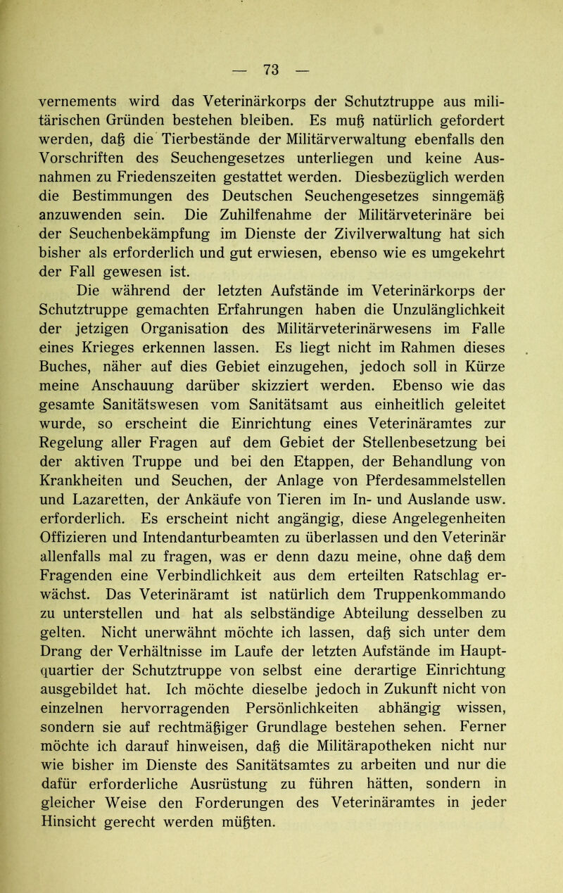 vernements wird das Veterinärkorps der Schutztruppe aus mili- tärischen Gründen bestehen bleiben. Es mug natürlich gefordert werden, dag die Tierbestände der Militärverwaltung ebenfalls den Vorschriften des Seuchengesetzes unterliegen und keine Aus- nahmen zu Friedenszeiten gestattet werden. Diesbezüglich werden die Bestimmungen des Deutschen Seuchengesetzes sinngemäg anzuwenden sein. Die Zuhilfenahme der Militärveterinäre bei der Seuchenbekämpfung im Dienste der Zivilverwaltung hat sich bisher als erforderlich und gut erwiesen, ebenso wie es umgekehrt der Fall gewesen ist. Die während der letzten Aufstände im Veterinärkorps der Schutztruppe gemachten Erfahrungen haben die Unzulänglichkeit der jetzigen Organisation des Militärveterinärwesens im Falle eines Krieges erkennen lassen. Es liegt nicht im Rahmen dieses Buches, näher auf dies Gebiet einzugehen, jedoch soll in Kürze meine Anschauung darüber skizziert werden. Ebenso wie das gesamte Sanitätswesen vom Sanitätsamt aus einheitlich geleitet wurde, so erscheint die Einrichtung eines Veterinäramtes zur Regelung aller Fragen auf dem Gebiet der Stellenbesetzung bei der aktiven Truppe und bei den Etappen, der Behandlung von Krankheiten und Seuchen, der Anlage von Pferdesammelstellen und Lazaretten, der Ankäufe von Tieren im In- und Auslande usw. erforderlich. Es erscheint nicht angängig, diese Angelegenheiten Offizieren und Intendanturbeamten zu überlassen und den Veterinär allenfalls mal zu fragen, was er denn dazu meine, ohne dag dem Fragenden eine Verbindlichkeit aus dem erteilten Ratschlag er- wächst. Das Veterinäramt ist natürlich dem Truppenkommando zu unterstellen und hat als selbständige Abteilung desselben zu gelten. Nicht unerwähnt möchte ich lassen, dag sich unter dem Drang der Verhältnisse im Laufe der letzten Aufstände im Haupt- quartier der Schutztruppe von selbst eine derartige Einrichtung ausgebildet hat. Ich möchte dieselbe jedoch in Zukunft nicht von einzelnen hervorragenden Persönlichkeiten abhängig wissen, sondern sie auf rechtmägiger Grundlage bestehen sehen. Ferner möchte ich darauf hinweisen, dag die Militärapotheken nicht nur wie bisher im Dienste des Sanitätsamtes zu arbeiten und nur die dafür erforderliche Ausrüstung zu führen hätten, sondern in gleicher Weise den Forderungen des Veterinäramtes in jeder Hinsicht gerecht werden mügten.