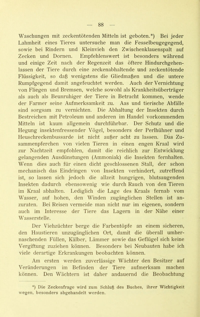 Waschungen mit zeckentötenden Mitteln ist geboten.*) Bei jeder Lahmheit eines Tieres untersuche man die Fesselbeugegegend, sowie bei Rindern und Kleinvieh den Zwischenklauenspalt auf Zecken und Dornen. Empfehlenswert ist besonders während und einige Zeit nach der Regenzeit das öftere Hindurchgehen- lassen der Tiere durch eine zeckenabhaltende und zeckentötende Flüssigkeit, so dag wenigstens die Gliedmagen und die untere Rumpfgegend damit angefeuchtet werden. Auch der Vernichtung von Fliegen und Bremsen, welche sowohl als Krankheitsüberträger als auch als Beunruhiger der Tiere in Betracht kommen, wende der Farmer seine Aufmerksamkeit zu. Aas und tierische Abfälle sind sorgsam zu vernichten. Die Abhaltung der Insekten durch Bestreichen mit Petroleum und anderen im Handel vorkommenden Mitteln ist kaum allgemein durchführbar. Der Schutz und die Hegung insektenfressender Vögel, besonders der Perlhühner und Heuschreckenbussarde ist nicht auger acht zu lassen. Das Zu- sammenpferchen von vielen Tieren in einen engen Kraal wird zur Nachtzeit empfohlen, damit die reichlich zur Entwicklung gelangenden Ausdünstungen (Ammoniak) die Insekten fernhalten. Wenn dies auch für einen dicht geschlossenen Stall, der schon mechanisch das Eindringen von Insekten verhindert, zutreffend ist, so lassen sich jedoch die allzeit hungrigen, blutsaugenden Insekten dadurch ebensowenig wie durch Rauch von den Tieren im Kraal abhalten. Lediglich die Lage des Kraals fernab vom Wasser, auf hohen, den Winden zugänglichen Stellen ist an- zuraten. Bei Reisen vermeide man nicht nur im eigenen, sondern auch im Interesse der Tiere das Lagern in der Nähe einer Wasserstelle. Der Viehzüchter berge die Farbentöpfe an einem sicheren, den Haustieren unzugänglichen Ort, damit die überall umher- naschenden Füllen, Kälber, Lämmer sowie das Geflügel sich keine Vergiftung zuziehen können. Besonders bei Neubauten habe ich viele derartige Erkrankungen beobachten können. Am ersten werden zuverlässige Wächter den Besitzer auf Veränderungen im Befinden der Tiere aufmerksam machen können. Den Wächtern ist daher andauernd die Beobachtung *) Die Zeckenfrage wird zum Schlug des Buches, ihrer Wichtigkeit wegen, besonders abgehandelt werden.