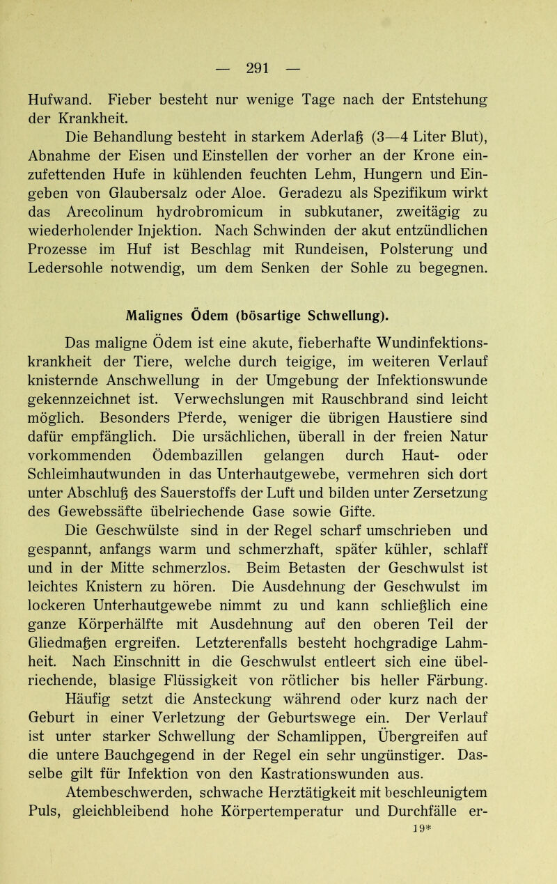 Hufwand. Fieber besteht nur wenige Tage nach der Entstehung der Krankheit. Die Behandlung besteht in starkem Aderlag (3—4 Liter Blut), Abnahme der Eisen und Einstellen der vorher an der Krone ein- zufettenden Hufe in kühlenden feuchten Lehm, Hungern und Ein- geben von Glaubersalz oder Aloe. Geradezu als Spezifikum wirkt das Arecolinum hydrobromicum in subkutaner, zweitägig zu wiederholender Injektion. Nach Schwinden der akut entzündlichen Prozesse im Huf ist Beschlag mit Rundeisen, Polsterung und Ledersohle notwendig, um dem Senken der Sohle zu begegnen. Malignes Ödem (bösartige Schwellung). Das maligne Ödem ist eine akute, fieberhafte Wundinfektions- krankheit der Tiere, welche durch teigige, im weiteren Verlauf knisternde Anschwellung in der Umgebung der Infektionswunde gekennzeichnet ist. Verwechslungen mit Rauschbrand sind leicht möglich. Besonders Pferde, weniger die übrigen Haustiere sind dafür empfänglich. Die ursächlichen, überall in der freien Natur vorkommenden Ödembazillen gelangen durch Haut- oder Schleimhautwunden in das Unterhautgewebe, vermehren sich dort unter Abschluß des Sauerstoffs der Luft und bilden unter Zersetzung des Gewebssäfte übelriechende Gase sowie Gifte. Die Geschwülste sind in der Regel scharf umschrieben und gespannt, anfangs warm und schmerzhaft, später kühler, schlaff und in der Mitte schmerzlos. Beim Betasten der Geschwulst ist leichtes Knistern zu hören. Die Ausdehnung der Geschwulst im lockeren Unterhautgewebe nimmt zu und kann schließlich eine ganze Körperhälfte mit Ausdehnung auf den oberen Teil der Gliedmaßen ergreifen. Letzterenfalls besteht hochgradige Lahm- heit. Nach Einschnitt in die Geschwulst entleert sich eine übel- riechende, blasige Flüssigkeit von rötlicher bis heller Färbung. Häufig setzt die Ansteckung während oder kurz nach der Geburt in einer Verletzung der Geburtswege ein. Der Verlauf ist unter starker Schwellung der Schamlippen, Übergreifen auf die untere Bauchgegend in der Regel ein sehr ungünstiger. Das- selbe gilt für Infektion von den Kastrationswunden aus. Atembeschwerden, schwache Herztätigkeit mit beschleunigtem Puls, gleichbleibend hohe Körpertemperatur und Durchfälle er- 19*