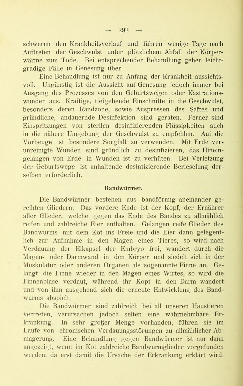 schweren den Krankheitsverlauf und führen wenige Tage nach Auftreten der Geschwulst unter plötzlichem Abfall der Körper- wärme zum Tode. Bei entsprechender Behandlung gehen leicht- gradige Fälle in Genesung über. Eine Behandlung ist nur zu Anfang der Krankheit aussichts- voll. Ungünstig ist die Aussicht auf Genesung jedoch immer bei Ausgang des Prozesses von den Geburtswegen oder Kastrations- wunden aus. Kräftige, tiefgehende Einschnitte in die Geschwulst, besonders deren Randzone, sowie Auspressen des Saftes und gründliche, andauernde Desinfektion sind geraten. Ferner sind Einspritzungen von sterilen desinfizierenden Flüssigkeiten auch in die nähere Umgebung der Geschwulst zu empfehlen. Auf die Vorbeuge ist besondere Sorgfalt zu verwenden. Mit Erde ver- unreinigte Wunden sind gründlich zu desinfizieren, das Hinein- gelangen von Erde in Wunden ist zu verhüten. Bei Verletzung der Geburtswege ist anhaltende desinfizierende Berieselung der- selben erforderlich. Bandwürmer. Die Bandwürmer bestehen aus bandförmig aneinander ge- reihten Gliedern. Das vordere Ende ist der Kopf, der Ernährer aller Glieder, welche gegen das Ende des Bandes zu allmählich reifen und zahlreiche Eier enthalten. Gelangen reife Glieder des Bandwurms mit dem Kot ins Freie und die Eier dann gelegent- lich zur Aufnahme in den Magen eines Tieres, so wird nach Verdauung der Eikapsel der Embryo frei, wandert durch die Magen- oder Darmwand in den Körper und siedelt sich in der Muskulatur oder anderen Organen als sogenannte Finne an. Ge- langt die Finne wieder in den Magen eines Wirtes, so wird die Finnenblase verdaut, während ihr Kopf in den Darm wandert und von ihm ausgehend sich die erneute Entwicklung des Band- wurms abspielt. Die Bandwürmer sind zahlreich bei all unseren Haustieren vertreten, verursachen jedoch selten eine wahrnehmbare Er- krankung. In sehr großer Menge vorhanden, führen sie im Laufe von chronischen Verdauungsstörungen zu allmählicher Ab- magerung. Eine Behandlung gegen Bandwürmer ist nur dann angezeigt, wenn im Kot zahlreiche Bandwurmglieder vorgefunden werden, da erst damit die Ursache der Erkrankung erklärt wird.