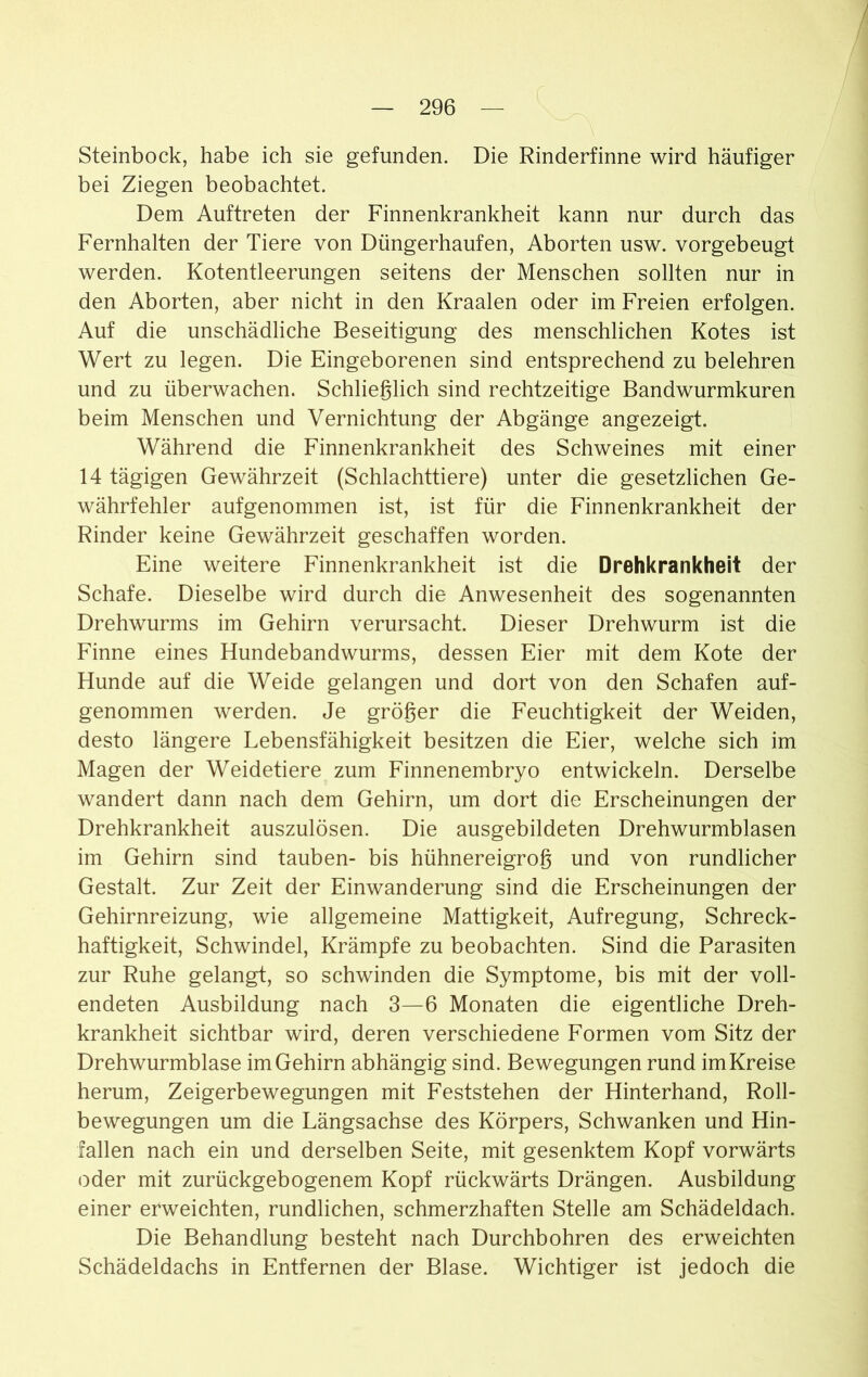 Steinbock, habe ich sie gefunden. Die Rinderfinne wird häufiger bei Ziegen beobachtet. Dem Auftreten der Finnenkrankheit kann nur durch das Fernhalten der Tiere von Düngerhaufen, Aborten usw. vorgebeugt werden. Kotentleerungen seitens der Menschen sollten nur in den Aborten, aber nicht in den Kraalen oder im Freien erfolgen. Auf die unschädliche Beseitigung des menschlichen Kotes ist Wert zu legen. Die Eingeborenen sind entsprechend zu belehren und zu überwachen. Schließlich sind rechtzeitige Bandwurmkuren beim Menschen und Vernichtung der Abgänge angezeigt. Während die Finnenkrankheit des Schweines mit einer 14 tägigen Gewährzeit (Schlachttiere) unter die gesetzlichen Ge- währfehler aufgenommen ist, ist für die Finnenkrankheit der Rinder keine Gewährzeit geschaffen worden. Eine weitere Finnenkrankheit ist die Drehkrankheit der Schafe. Dieselbe wird durch die Anwesenheit des sogenannten Drehwurms im Gehirn verursacht. Dieser Drehwurm ist die Finne eines Hundebandwurms, dessen Eier mit dem Kote der Hunde auf die Weide gelangen und dort von den Schafen auf- genommen werden. Je größer die Feuchtigkeit der Weiden, desto längere Lebensfähigkeit besitzen die Eier, welche sich im Magen der Weidetiere zum Finnenembryo entwickeln. Derselbe wandert dann nach dem Gehirn, um dort die Erscheinungen der Drehkrankheit auszulösen. Die ausgebildeten Drehwurmblasen im Gehirn sind tauben- bis hühnereigroß und von rundlicher Gestalt. Zur Zeit der Einwanderung sind die Erscheinungen der Gehirnreizung, wie allgemeine Mattigkeit, Aufregung, Schreck- haftigkeit, Schwindel, Krämpfe zu beobachten. Sind die Parasiten zur Ruhe gelangt, so schwinden die Symptome, bis mit der voll- endeten Ausbildung nach 3—6 Monaten die eigentliche Dreh- krankheit sichtbar wird, deren verschiedene Formen vom Sitz der Drehwurmblase im Gehirn abhängig sind. Bewegungen rund im Kreise herum, Zeigerbewegungen mit Feststehen der Hinterhand, Roll- bewegungen um die Längsachse des Körpers, Schwanken und Hin- fallen nach ein und derselben Seite, mit gesenktem Kopf vorwärts oder mit zurückgebogenem Kopf rückwärts Drängen. Ausbildung einer erweichten, rundlichen, schmerzhaften Stelle am Schädeldach. Die Behandlung besteht nach Durchbohren des erweichten Schädeldachs in Entfernen der Blase. Wichtiger ist jedoch die