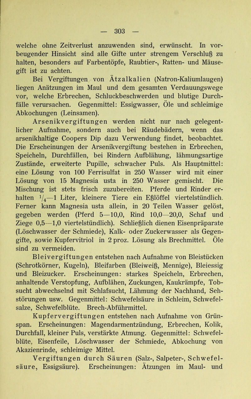 welche ohne Zeitverlust anzuwenden sind, erwünscht. In vor- beugender Hinsicht sind alle Gifte unter strengem Verschlug zu halten, besonders auf Farbentöpfe, Raubtier-, Ratten- und Mäuse- gift ist zu achten. Bei Vergiftungen von Ätzalkalien (Natron-Kaliumlaugen) liegen Anätzungen im Maul und dem gesamten Verdauungswege vor, welche Erbrechen, Schluckbeschwerden und blutige Durch- fälle verursachen. Gegenmittel: Essigwasser, Öle und schleimige Abkochungen (Leinsamen). Arsenikvergiftungen werden nicht nur nach gelegent- licher Aufnahme, sondern auch bei Räudebädern, wenn das arsenikhaltige Coopers Dip dazu Verwendung findet, beobachtet. Die Erscheinungen der Arsenikvergiftung bestehen in Erbrechen, Speicheln, Durchfällen, bei Rindern Aufblähung, lähmungsartige Zustände, erweiterte Pupille, schwacher Puls. Als Hauptmittel: eine Lösung von 100 Ferrisulfat in 250 Wasser wird mit einer Lösung von 15 Magnesia usta in 250 Wasser gemischt. Die Mischung ist stets frisch zuzubereiten. Pferde und Rinder er- halten 1/4:—1 Liter, kleinere Tiere ein Eglöffel viertelstündlich. Ferner kann Magnesia usta allein, in 20 Teilen Wasser gelöst, gegeben werden (Pferd 5—10,0, Rind 10,0—20,0, Schaf und Ziege 0,5—1,0 viertelstündlich). Schließlich dienen Eisenpräparate (Löschwasser der Schmiede), Kalk- oder Zuckerwasser als Gegen- gifte, sowie Kupfervitriol in 2 proz. Lösung als Brechmittel. Öle sind zu vermeiden. Bleivergiftungen entstehen nach Aufnahme von Bleistücken (Schrotkörner, Kugeln), Bleifarben (Bleiweig, Mennige), Bleiessig und Bleizucker. Erscheinungen: starkes Speicheln, Erbrechen, anhaltende Verstopfung, Aufblähen, Zuckungen, Kaukrämpfe, Tob- sucht abwechselnd mit Schlafsucht, Lähmung der Nachhand, Seh- störungen usw. Gegenmittel: Schwefelsäure in Schleim, Schwefel- salze, Schwefelblüte. Brech-Abführmittel. Kupfervergiftungen entstehen nach Aufnahme von Grün- span. Erscheinungen: Magendarmentzündung, Erbrechen, Kolik, Durchfall, kleiner Puls, verstärkte Atmung. Gegenmittel: Schwefel- blüte, Eisenfeile, Löschwasser der Schmiede, Abkochung von Akazienrinde, schleimige Mittel. Vergiftungen durch Säuren (Salz-, Salpeter-, Schwefel- säure, Essigsäure). Erscheinungen: Ätzungen im Maul- und