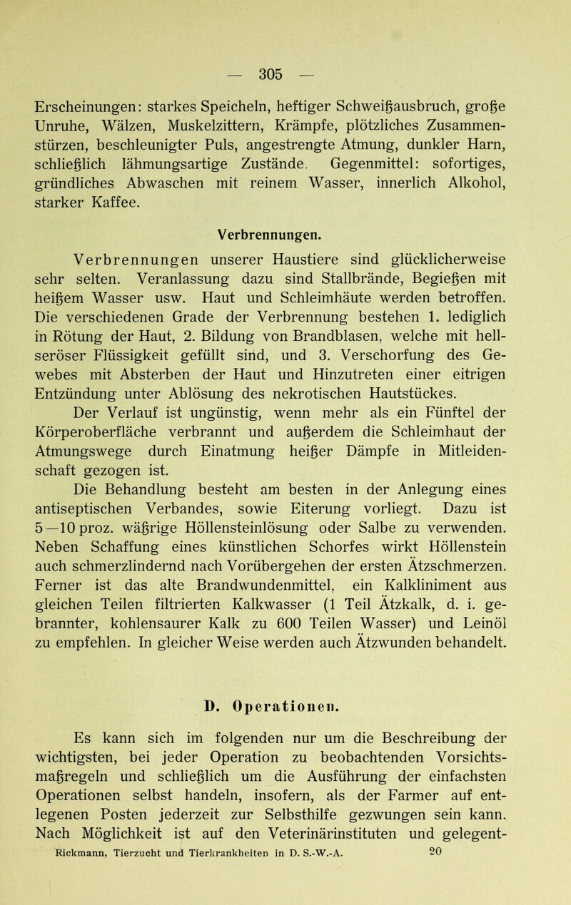 Erscheinungen: starkes Speicheln, heftiger Schweigausbruch, groge Unruhe, Wälzen, Muskelzittern, Krämpfe, plötzliches Zusammen- stürzen, beschleunigter Puls, angestrengte Atmung, dunkler Harn, schlieglich lähmungsartige Zustände. Gegenmittel: sofortiges, gründliches Abwaschen mit reinem Wasser, innerlich Alkohol, starker Kaffee. Verbrennungen. Verbrennungen unserer Haustiere sind glücklicherweise sehr selten. Veranlassung dazu sind Stallbrände, Begiegen mit heigem Wasser usw. Haut und Schleimhäute werden betroffen. Die verschiedenen Grade der Verbrennung bestehen 1. lediglich in Rötung der Haut, 2. Bildung von Brandblasen, welche mit hell- seröser Flüssigkeit gefüllt sind, und 3. Verschorfung des Ge- webes mit Absterben der Haut und Hinzutreten einer eitrigen Entzündung unter Ablösung des nekrotischen Hautstückes. Der Verlauf ist ungünstig, wenn mehr als ein Fünftel der Körperoberfläche verbrannt und augerdem die Schleimhaut der Atmungswege durch Einatmung heiger Dämpfe in Mitleiden- schaft gezogen ist. Die Behandlung besteht am besten in der Anlegung eines antiseptischen Verbandes, sowie Eiterung vorliegt. Dazu ist 5—lOproz. wägrige Höllensteinlösung oder Salbe zu verwenden. Neben Schaffung eines künstlichen Schorfes wirkt Höllenstein auch schmerzlindernd nach Vorübergehen der ersten Ätzschmerzen. Ferner ist das alte Brandwundenmittel, ein Kalkliniment aus gleichen Teilen filtrierten Kalkwasser (1 Teil Ätzkalk, d. i. ge- brannter, kohlensaurer Kalk zu 600 Teilen Wasser) und Leinöl zu empfehlen. In gleicher Weise werden auch Ätzwunden behandelt. D. Operationen. Es kann sich im folgenden nur um die Beschreibung der wichtigsten, bei jeder Operation zu beobachtenden Vorsichts- magregeln und schlieglich um die Ausführung der einfachsten Operationen selbst handeln, insofern, als der Farmer auf ent- legenen Posten jederzeit zur Selbsthilfe gezwungen sein kann. Nach Möglichkeit ist auf den Veterinärinstituten und gelegent- Rickmann, Tierzucht und Tierkrankheiten in D. S.-W.-A. 20