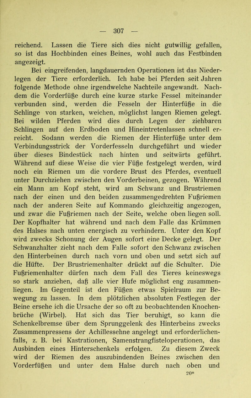 reichend. Lassen die Tiere sich dies nicht gutwillig gefallen, so ist das Hochbinden eines Beines, wohl auch das Festbinden angezeigt. Bei eingreifenden, langdauernden Operationen ist das Nieder- legen der Tiere erforderlich. Ich habe bei Pferden seit Jahren folgende Methode ohne irgendwelche Nachteile angewandt. Nach- dem die Vorderfüge durch eine kurze starke Fessel miteinander verbunden sind, werden die Fesseln der Hinterfüge in die Schlinge von starken, weichen, möglichst langen Riemen gelegt. Bei wilden Pferden wird dies durch Legen der ziehbaren Schlingen auf den Erdboden und Hineintretenlassen schnell er- reicht. Sodann werden die Riemen der Hinterfüge unter dem Verbindungsstrick der Vorderfesseln durchgeführt und wieder über dieses Bindestück nach hinten und seitwärts geführt. Während auf diese Weise die vier Füge festgelegt werden, wird noch ein Riemen um die vordere Brust des Pferdes, eventuell unter Durchziehen zwischen den Vorderbeinen, gezogen. Während ein Mann am Kopf steht, wird am Schwanz und Brustriemen nach der einen und den beiden zusammengedrehten Fugriemen nach der anderen Seite auf Kommando gleichzeitig angezogen, und zwar die Fugriemen nach der Seite, welche oben liegen soll. Der Kopfhalter hat während und nach dem Falle das Krümmen des Halses nach unten energisch zu verhindern. Unter den Kopf wird zwecks Schonung der Augen sofort eine Decke gelegt. Der Schwanzhalter zieht nach dem Falle sofort den Schwanz zwischen den Hinterbeinen durch nach vorn und oben und setzt sich auf die Hüfte. Der Brustriemenhalter drückt auf die Schulter. Die Fugriemenhalter dürfen nach dem Fall des Tieres keineswegs so stark anziehen, dag alle vier Hufe möglichst eng zusammen- liegen. Im Gegenteil ist den Fügen etwas Spielraum zur Be- wegung zu lassen. In dem plötzlichen absoluten Festlegen der Beine ersehe ich die Ursache der so oft zu beobachtenden Knochen- brüche (Wirbel). Hat sich das Tier beruhigt, so kann die Schenkelbremse über dem Sprunggelenk des Hinterbeins zwecks Zusammenpressens der Achillessehne angelegt und erforderlichen- falls, z. B. bei Kastrationen, Samenstrangfisteloperationen, das Ausbinden eines Hinterschenkels erfolgen. Zu diesem Zweck wird der Riemen des auszubindenden Beines zwischen den Vorderfügen und unter dem Halse durch nach oben und 20*