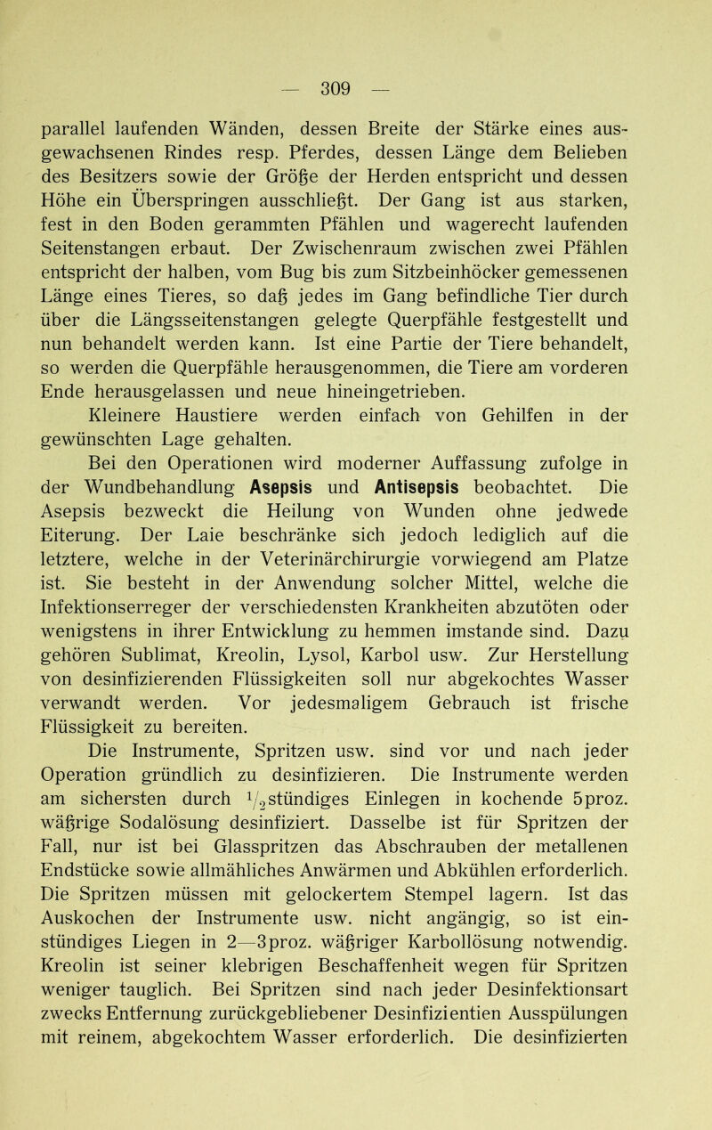 parallel laufenden Wänden, dessen Breite der Stärke eines aus- gewachsenen Rindes resp. Pferdes, dessen Länge dem Belieben des Besitzers sowie der Größe der Herden entspricht und dessen Höhe ein Überspringen ausschließt. Der Gang ist aus starken, fest in den Boden gerammten Pfählen und wagerecht laufenden Seitenstangen erbaut. Der Zwischenraum zwischen zwei Pfählen entspricht der halben, vom Bug bis zum Sitzbeinhöcker gemessenen Länge eines Tieres, so daß jedes im Gang befindliche Tier durch über die Längsseitenstangen gelegte Querpfähle festgestellt und nun behandelt werden kann. Ist eine Partie der Tiere behandelt, so werden die Querpfähle herausgenommen, die Tiere am vorderen Ende herausgelassen und neue hineingetrieben. Kleinere Haustiere werden einfach von Gehilfen in der gewünschten Lage gehalten. Bei den Operationen wird moderner Auffassung zufolge in der Wundbehandlung Asepsis und Antisepsis beobachtet. Die Asepsis bezweckt die Heilung von Wunden ohne jedwede Eiterung. Der Laie beschränke sich jedoch lediglich auf die letztere, welche in der Veterinär Chirurgie vorwiegend am Platze ist. Sie besteht in der Anwendung solcher Mittel, welche die Infektionserreger der verschiedensten Krankheiten abzutöten oder wenigstens in ihrer Entwicklung zu hemmen imstande sind. Dazu gehören Sublimat, Kreolin, Lysol, Karbol usw. Zur Herstellung von desinfizierenden Flüssigkeiten soll nur abgekochtes Wasser verwandt werden. Vor jedesmaligem Gebrauch ist frische Flüssigkeit zu bereiten. Die Instrumente, Spritzen usw. sind vor und nach jeder Operation gründlich zu desinfizieren. Die Instrumente werden am sichersten durch ^stündiges Einlegen in kochende 5proz. wäßrige Sodalösung desinfiziert. Dasselbe ist für Spritzen der Fall, nur ist bei Glasspritzen das Abschrauben der metallenen Endstücke sowie allmähliches Anwärmen und Abkühlen erforderlich. Die Spritzen müssen mit gelockertem Stempel lagern. Ist das Auskochen der Instrumente usw. nicht angängig, so ist ein- stündiges Liegen in 2—3proz. wäßriger Karbollösung notwendig. Kreolin ist seiner klebrigen Beschaffenheit wegen für Spritzen weniger tauglich. Bei Spritzen sind nach jeder Desinfektionsart zwecks Entfernung zurückgebliebener Desinfizientien Ausspülungen mit reinem, abgekochtem Wasser erforderlich. Die desinfizierten