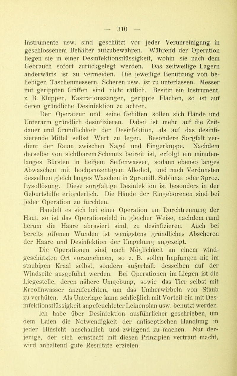 Instrumente usw. sind geschützt vor jeder Verunreinigung in geschlossenem Behälter aufzubewahren. Während der Operation liegen sie in einer Desinfektionsflüssigkeit, wohin sie nach dem Gebrauch sofort zurückgelegt werden. Das zeitweilige Lagern anderwärts ist zu vermeiden. Die jeweilige Benutzung von be- liebigen Taschenmessern, Scheren usw. ist zu unterlassen. Messer mit gerippten Griffen sind nicht rätlich. Besitzt ein Instrument, z. B. Kluppen, Kastrationszangen, gerippte Flächen, so ist auf deren gründliche Desinfektion zu achten. Der Operateur und seine Gehilfen sollen sich Hände und Unterarm gründlich desinfizieren. Dabei ist mehr auf die Zeit- dauer und Gründlichkeit der Desinfektion, als auf das desinfi- zierende Mittel selbst Wert zu legen. Besondere Sorgfalt ver- dient der Raum zwischen Nagel und Fingerkuppe. Nachdem derselbe von sichtbarem Schmutz befreit ist, erfolgt ein minuten- langes Bürsten in heißem Seifenwasser, sodann ebenso langes Abwaschen mit hochprozentigem Alkohol, und nach Verdunsten desselben gleich langes Waschen in 2promill. Sublimat oder 3proz. Lysollösung. Diese sorgfältige Desinfektion ist besonders in der Geburtshilfe erforderlich. Die Hände der Eingeborenen sind bei jeder Operation zu fürchten. Handelt es sich bei einer Operation um Durchtrennung der Haut, so ist das Operationsfeld in gleicher Weise, nachdem rund herum die Haare abrasiert sind, zu desinfizieren. Auch bei bereits offenen Wunden ist wenigstens gründliches Abscheren der Haare und Desinfektion der Umgebung angezeigt. Die Operationen sind nach Möglichkeit an einem wind- geschützten Ort vorzunehmen, so z. B. sollen Impfungen nie im staubigen Kraal selbst, sondern außerhalb desselben auf der Windseite ausgeführt werden. Bei Operationen im Liegen ist die Liegestelle, deren nähere Umgebung, sowie das Tier selbst mit Kreolinwasser anzufeuchten, um das Umherwirbeln von Staub zu verhüten. Als Unterlage kann schließlich mit Vorteil ein mit Des- infektionsflüssigkeit angefeuchteter Leinenplan usw. benutzt werden. Ich habe über Desinfektion ausführlicher geschrieben, um dem Laien die Notwendigkeit der antiseptischen Handlung in jeder Hinsicht anschaulich und zwingend zu machen. Nur der- jenige, der sich ernsthaft mit diesen Prinzipien vertraut macht, wird anhaltend gute Resultate erzielen.