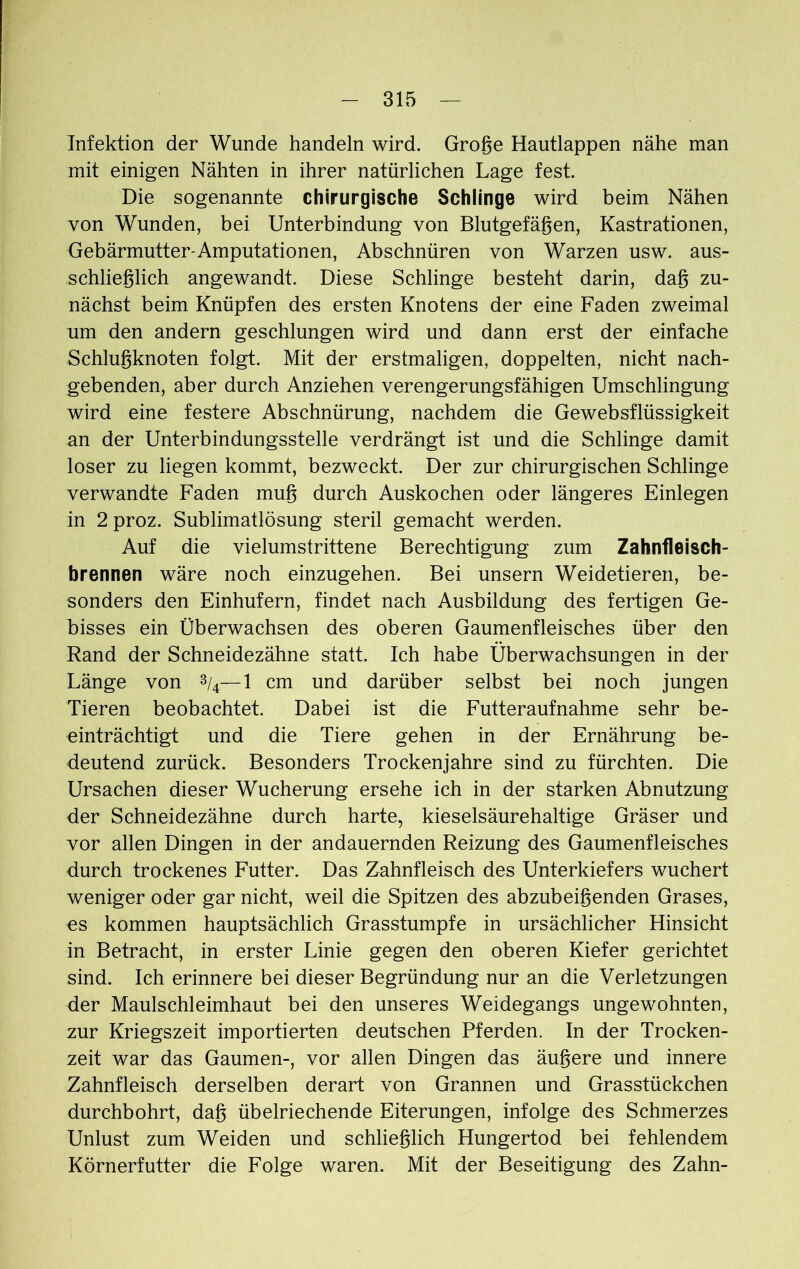 Infektion der Wunde handeln wird. Große Hautlappen nähe man mit einigen Nähten in ihrer natürlichen Lage fest. Die sogenannte chirurgische Schlinge wird beim Nähen von Wunden, bei Unterbindung von Blutgefäßen, Kastrationen, Gebärmutter-Amputationen, Abschnüren von Warzen usw. aus- schließlich angewandt. Diese Schlinge besteht darin, daß zu- nächst beim Knüpfen des ersten Knotens der eine Faden zweimal um den andern geschlungen wird und dann erst der einfache Schlußknoten folgt. Mit der erstmaligen, doppelten, nicht nach- gebenden, aber durch Anziehen verengerungsfähigen Umschlingung wird eine festere Abschnürung, nachdem die Gewebsflüssigkeit an der Unterbindungsstelle verdrängt ist und die Schlinge damit loser zu liegen kommt, bezweckt. Der zur chirurgischen Schlinge verwandte Faden muß durch Auskochen oder längeres Einlegen in 2 proz. Sublimatlösung steril gemacht werden. Auf die vielumstrittene Berechtigung zum Zahnfleisch- brennen wäre noch einzugehen. Bei unsern Weidetieren, be- sonders den Einhufern, findet nach Ausbildung des fertigen Ge- bisses ein Überwachsen des oberen Gaumenfleisches über den Rand der Schneidezähne statt. Ich habe Überwachsungen in der Länge von 3/4—1 cm und darüber selbst bei noch jungen Tieren beobachtet. Dabei ist die Futteraufnahme sehr be- einträchtigt und die Tiere gehen in der Ernährung be- deutend zurück. Besonders Trockenjahre sind zu fürchten. Die Ursachen dieser Wucherung ersehe ich in der starken Abnutzung der Schneidezähne durch harte, kieselsäurehaltige Gräser und vor allen Dingen in der andauernden Reizung des Gaumenfleisches durch trockenes Futter. Das Zahnfleisch des Unterkiefers wuchert weniger oder gar nicht, weil die Spitzen des abzubeißenden Grases, es kommen hauptsächlich Grasstumpfe in ursächlicher Hinsicht in Betracht, in erster Linie gegen den oberen Kiefer gerichtet sind. Ich erinnere bei dieser Begründung nur an die Verletzungen der Maulschleimhaut bei den unseres Weidegangs ungewohnten, zur Kriegszeit importierten deutschen Pferden. In der Trocken- zeit war das Gaumen-, vor allen Dingen das äußere und innere Zahnfleisch derselben derart von Grannen und Grasstückchen durchbohrt, daß übelriechende Eiterungen, infolge des Schmerzes Unlust zum Weiden und schließlich Hungertod bei fehlendem Körnerfutter die Folge waren. Mit der Beseitigung des Zahn-