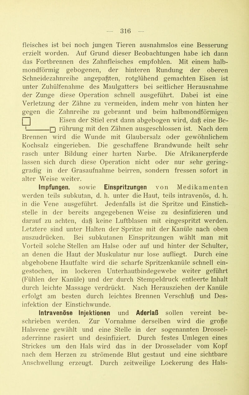 fleisches ist bei noch jungen Tieren ausnahmslos eine Besserung erzielt worden. Auf Grund dieser Beobachtungen habe ich dann das Fortbrennen des Zahnfleisches empfohlen. Mit einem halb- mondförmig gebogenen, der hinteren Rundung der oberen Schneidezahnreihe angepaßten, rotglühend gemachten Eisen ist unter Zuhülfenahme des Maulgatters bei seitlicher Herausnahme der Zunge diese Operation schnell ausgeführt. Dabei ist eine Verletzung der Zähne zu vermeiden, indem mehr von hinten her gegen die Zahnreihe zu gebrannt und beim halbmondförmigen □ Eisen der Stiel erst dann abgebogen wird, daß eine Be- 1— □ rührung mit den Zähnen ausgeschlossen ist. Nach dem Brennen wird die Wunde mit Glaubersalz oder gewöhnlichem Kochsalz eingerieben. Die geschaffene Brandwunde heilt sehr rasch unter Bildung einer harten Narbe. Die Afrikanerpferde lassen sich durch diese Operation nicht oder nur sehr gering- gradig in der Grasaufnahme beirren, sondern fressen sofort in alter Weise weiter. Impfungen, sowie Einspritzungen von Medikamenten werden teils subkutan, d. h. unter die Haut, teils intravenös, d. h. in die Vene ausgeführt. Jedenfalls ist die Spritze und Einstich- stelle in der bereits angegebenen Weise zu desinfizieren und darauf zu achten, daß keine Luftblasen mit eingespritzt werden. Letztere sind unter Halten der Spritze mit der Kanüle nach oben auszudrücken. Bei subkutanen Einspritzungen wählt man mit Vorteil solche Stellen am Halse oder auf und hinter der Schulter, an denen die Haut der Muskulatur nur lose aufliegt. Durch eine abgehobene Hautfalte wird die scharfe Spritzenkanüle schnell ein- gestochen, im lockeren Unterhautbindegewebe weiter geführt (Fühlen der Kanüle) und der durch Stempeldruck entleerte Inhalt durch leichte Massage verdrückt. Nach Herausziehen der Kanüle erfolgt am besten durch leichtes Brennen Verschluß und Des- infektion der Einstichwunde. Intravenöse Injektionen und Aderlaß sollen vereint be- schrieben werden. Zur Vornahme derselben wird die große Halsvene gewählt und eine Stelle in der sogenannten Drossel- aderrinne rasiert und desinfiziert. Durch festes Umlegen eines Strickes um den Hals wird das in der Drosselader vom Kopf nach dem Herzen zu strömende Blut gestaut und eine sichtbare Anschwellung erzeugt. Durch zeitweilige Lockerung des Hals-