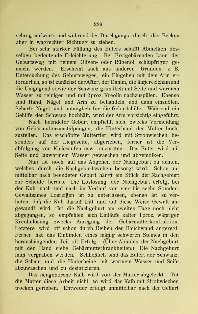 schräg aufwärts und während des Durchgangs durch das Becken aber in wagrechter Richtung zu ziehen. Bei sehr starker Füllung des Euters schafft Abmelken des- selben bedeutende Erleichterung. Bei Erstgebärenden kann der Geburtsweg mit reinem Oliven- oder Rübenöl schlüpfriger ge- macht werden. Erscheint auch aus anderen Gründen, z. B. Untersuchung des Geburtsweges, ein Eingehen mit dem Arm er- forderlich, so ist zunächst der After, der Damm, die äußere Scham und die Umgegend sowie der Schwanz gründlich mit Seife und warmem Wasser zu reinigen und mit 2proz. Kreolin nachzuspülen. Ebenso sind Hand, Nägel und Arm zu behandeln und dann einzuölen. Scharfe Nägel sind untauglich für die Geburtshilfe. Während ein Gehilfe den Schwanz hochhält, wird der Arm vorsichtig eingeführt. Nach beendeter Geburt empfiehlt sich, zwecks Vermeidung von Gebärmutterumstülpungen, die Hinterhand der Mutter hoch- zustellen. Das erschöpfte Muttertier wird mit Strohwischen, be- sonders auf der Liegeseite, abgerieben, ferner ist die Ver- abfolgung von Kleiesaufen usw. anzuraten. Das Euter wird mit Seife und lauwarmem Wasser gewaschen und abgemolken. Nun ist noch auf das Abgehen der Nachgeburt zu achten, welches durch die Nachgeburtswehen besorgt wird. Schon un- mittelbar nach beendeter Geburt hängt ein Stück der Nachgeburt zur Scheide heraus. Die Loslösung der Nachgeburt erfolgt bei der Kuh nach und nach im Verlauf von vier bis sechs Stunden. Gewaltsames Losreißen ist zu unterlassen, ebenso ist zu ver- hüten, daß die Kuh darauf tritt und auf diese Weise Gewalt an- gewandt wird. Ist die Nachgeburt am zweiten Tage noch nicht abgegangen, so empfehlen sich Einläufe kalter lproz. wäßriger Kreolinlösung zwecks Anregung der Gebärmutterkontraktion. Letztere wird oft schon durch Reiben der Bauchwand angeregt. Ferner hat das Einbinden eines mäßig schweren Steines in den heraushängenden Teil oft Erfolg. (Über Abholen der Nachgeburt mit der Hand siehe Gebärmutterkrankheiten.) Die Nachgeburt muß vergraben werden. Schließlich sind das Euter, der Schwanz, die Scham und die Hinterbeine mit warmem Wasser und Seife abzuwaschen und zu desinfizieren. Das neugeborene Kalb wird von der Mutter abgeleckt. Tut die Mutter diese Arbeit nicht, so wird das Kalb mit Strohwischen trocken gerieben. Entweder erfolgt unmittelbar nach der Geburt