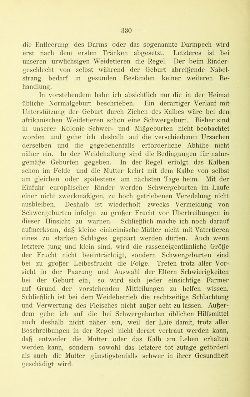 die Entleerung des Darms oder das sogenannte Darmpech wird erst nach dem ersten Tränken abgesetzt. Letzteres ist bei unseren urwüchsigen Weidetieren die Regel. Der beim Rinder- geschlecht von selbst während der Geburt abreißende Nabel- strang bedarf in gesunden Beständen keiner weiteren Be- handlung. In vorstehendem habe ich absichtlich nur die in der Heimat übliche Normalgeburt beschrieben. Ein derartiger Verlauf mit Unterstützung der Geburt durch Ziehen des Kalbes wäre bei den afrikanischen Weidetieren schon eine Schwergeburt. Bisher sind in unserer Kolonie Schwer- und Mißgeburten nicht beobachtet worden und gehe ich deshalb auf die verschiedenen Ursachen derselben und die gegebenenfalls erforderliche Abhilfe nicht näher ein. In der Weidehaltung sind die Bedingungen für natur- gemäße Geburten gegeben. In der Regel erfolgt das Kalben schon im Felde und die Mutter kehrt mit dem Kalbe von selbst am gleichen oder spätestens am nächsten Tage heim. Mit der Einfuhr europäischer Rinder werden Schwergeburten im Laufe einer nicht zweckmäßigen, zu hoch getriebenen Veredelung nicht ausbleiben. Deshalb ist wiederholt zwecks Vermeidung von Schwergeburten infolge zu großer Frucht vor Übertreibungen in dieser Hinsicht zu warnen. Schließlich mache ich noch darauf aufmerksam, daß kleine einheimische Mütter nicht mit Vatertieren eines zu starken Schlages gepaart werden dürfen. Auch wenn letztere jung und klein sind, wird die rasseneigentümliche Größe der Frucht nicht beeinträchtigt, sondern Schwergeburten sind bei zu großer Leibesfrucht die Folge. Treten trotz aller Vor- sicht in der Paarung und Auswahl der Eltern Schwierigkeiten bei der Geburt ein, so wird sich jeder einsichtige Farmer auf Grund der vorstehenden Mitteilungen zu helfen wissen. Schließlich ist bei dem Weidebetrieb die rechtzeitige Schlachtung und Verwertung des Fleisches nicht außer acht zu lassen. Außer- dem gehe ich auf die bei Schwergeburten üblichen Hilfsmittel auch deshalb nicht näher ein, weil der Laie damit, trotz aller Beschreibungen in der Regel nicht derart vertraut werden kann, daß entweder die Mutter oder das Kalb am Leben erhalten werden kann, sondern sowohl das letztere tot zutage gefördert als auch die Mutter günstigstenfalls schwer in ihrer Gesundheit geschädigt wird.