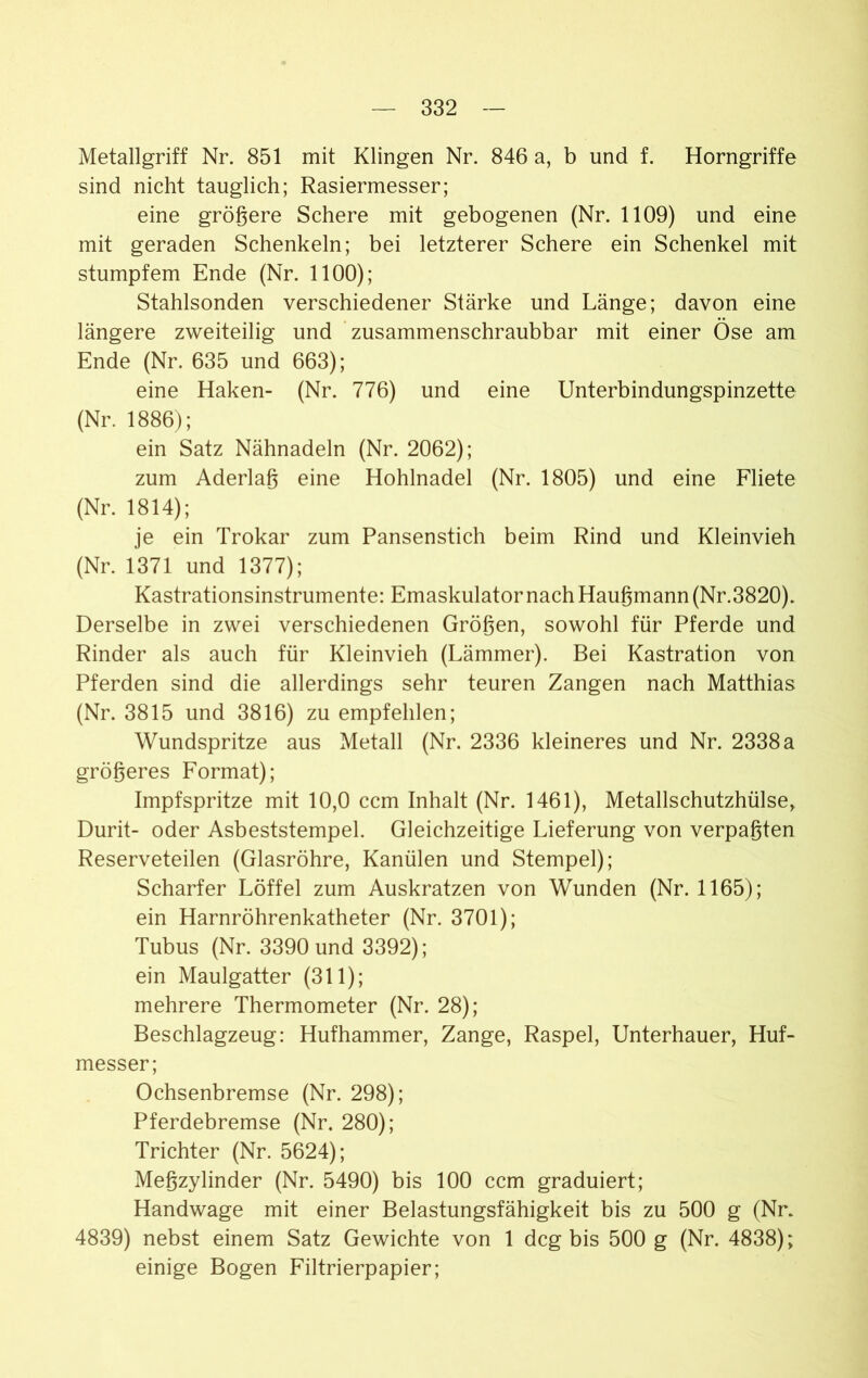 Metallgriff Nr. 851 mit Klingen Nr. 846 a, b und f. Horngriffe sind nicht tauglich; Rasiermesser; eine größere Schere mit gebogenen (Nr. 1109) und eine mit geraden Schenkeln; bei letzterer Schere ein Schenkel mit stumpfem Ende (Nr. 1100); Stahlsonden verschiedener Stärke und Länge; davon eine längere zweiteilig und zusammenschraubbar mit einer Öse am Ende (Nr. 635 und 663); eine Haken- (Nr. 776) und eine Unterbindungspinzette (Nr. 1886); ein Satz Nähnadeln (Nr. 2062); zum Aderlaß eine Hohlnadel (Nr. 1805) und eine Fliete (Nr. 1814); je ein Trokar zum Pansenstich beim Rind und Kleinvieh (Nr. 1371 und 1377); Kastrationsinstrumente: EmaskulatornachHaußmann(Nr.3820). Derselbe in zwei verschiedenen Größen, sowohl für Pferde und Rinder als auch für Kleinvieh (Lämmer). Bei Kastration von Pferden sind die allerdings sehr teuren Zangen nach Matthias (Nr. 3815 und 3816) zu empfehlen; Wundspritze aus Metall (Nr. 2336 kleineres und Nr. 2338 a größeres Format); Impfspritze mit 10,0 ccm Inhalt (Nr. 1461), Metallschutzhülse, Durit- oder Asbeststempel. Gleichzeitige Lieferung von verpaßten Reserveteilen (Glasröhre, Kanülen und Stempel); Scharfer Löffel zum Auskratzen von Wunden (Nr. 1165); ein Harnröhrenkatheter (Nr. 3701); Tubus (Nr. 3390 und 3392); ein Maulgatter (311); mehrere Thermometer (Nr. 28); Beschlagzeug: Hufhammer, Zange, Raspel, Unterhauer, Huf- messer; Ochsenbremse (Nr. 298); Pferdebremse (Nr. 280); Trichter (Nr. 5624); Meßzylinder (Nr. 5490) bis 100 ccm graduiert; Handwage mit einer Belastungsfähigkeit bis zu 500 g (Nr. 4839) nebst einem Satz Gewichte von 1 dcg bis 500 g (Nr. 4838); einige Bogen Filtrierpapier;