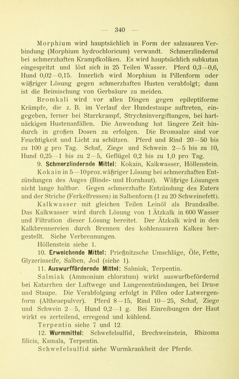 Morphium wird hauptsächlich in Form der salzsauren Ver- bindung (Morphium hydrochloricum) verwandt. Schmerzlindernd bei schmerzhaften Krampfkoliken. Es wird hauptsächlich subkutan eingespritzt und löst sich in 25 Teilen Wasser. Pferd 0,3—0,6, Hund 0,02—0,15. Innerlich wird Morphium in Pillenform oder wägriger Lösung gegen schmerzhaften Husten verabfolgt; dann ist die Beimischung von Gerbsäure zu meiden. Bromkali wird vor allen Dingen gegen epileptiforme Krämpfe, die z. B. im Verlauf der Hundestaupe auftreten, ein- gegeben, ferner bei Starrkrampf, Strychninvergiftungen, bei hart- näckigen Hustenanfällen. Die Anwendung hat längere Zeit hin- durch in grogen Dosen zu erfolgen. Die Bromsalze sind vor Feuchtigkeit und Licht zu schützen. Pferd und Rind 20—50 bis zu 100 g pro Tag. Schaf, Ziege und Schwein 2—5 bis zu 10, Hund 0,25—1 bis zu 2—5, Geflügel 0,2 bis zu 1,0 pro Tag. 9. Schmerzlindernde Mittel: Kokain, Kalkwasser, Höllenstein. Kokain in 5 —lOproz. wägriger Lösung bei schmerzhaften Ent- zündungen des Auges (Binde- und Hornhaut). Wägrige Lösungen nicht lange haltbar. Gegen schmerzhafte Entzündung des Euters und der Striche (Ferkelfressen) in Salbenform (1 zu 20 Schweinefett). Kalkwasser mit gleichen Teilen Leinöl als Brandsalbe. Das Kalkwasser wird durch Lösung von 1 Ätzkalk in 600 Wasser und Filtration dieser Lösung bereitet. Der Ätzkalk wird in den Kalkbrennereien durch Brennen des kohlensauren Kalkes her- gestellt. Siehe Verbrennungen. Höllenstein siehe 1. 10. Erweichende Mittel: Priegnitzsche Umschläge, Öle, Fette, Glyzerinseife, Salben, Jod (siehe 1). 11. Auswurffördernde Mittel: Salmiak, Terpentin. Salmiak (Ammonium chloratum) wirkt auswurfbefördernd bei Katarrhen der Luftwege und Lungenentzündungen, bei Druse und Staupe. Die Verabfolgung erfolgt in Pillen oder Latwergen- form (Altheaepulver). Pferd 8—15, Rind 10—25, Schaf, Ziege und Schwein 2—5, Hund 0,2—1 g. Bei Einreibungen der Haut wirkt es zerteilend, erregend und kühlend. Terpentin siehe 7 und 12. 12. Wurmmittel: Schwefelsulfid, Brechweinstein, Rhizoma filicis, Kamala, Terpentin. Schwefelsulfid siehe Wurmkrankheit der Pferde.