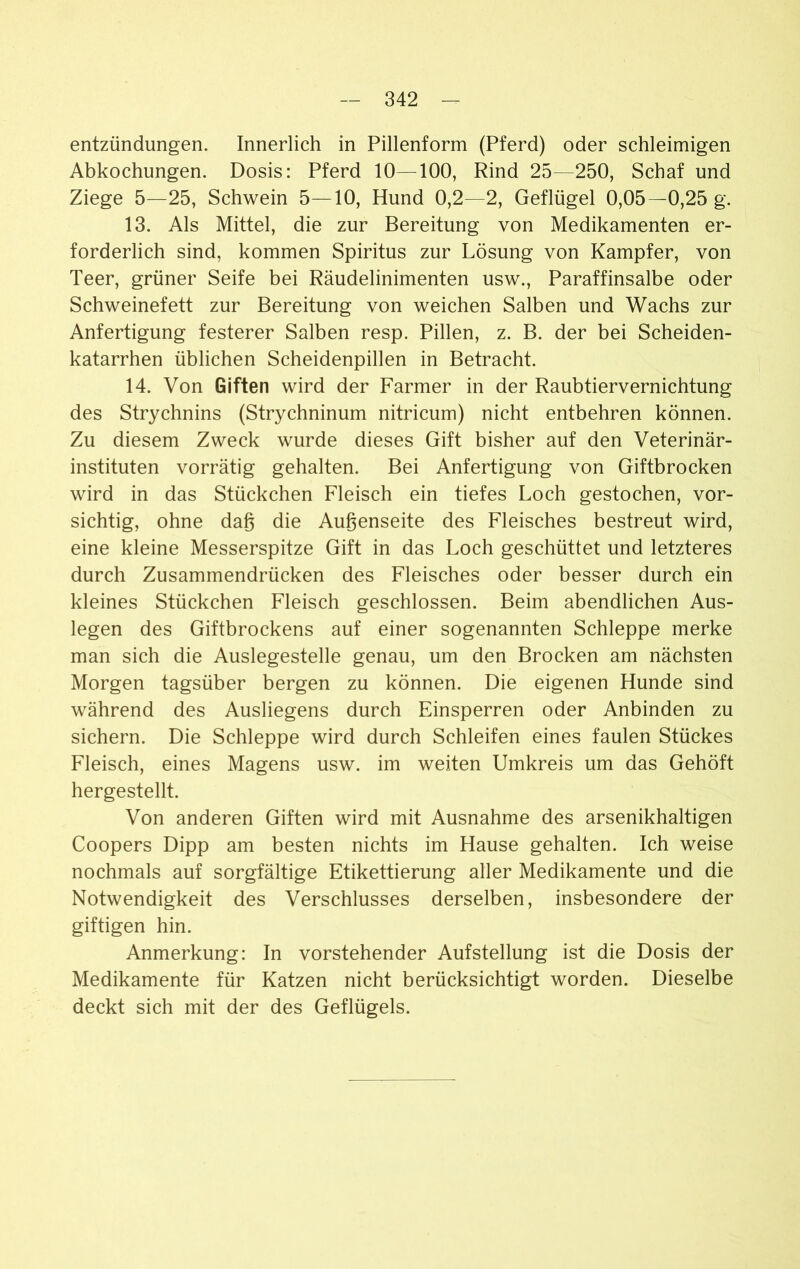 entzündungen. Innerlich in Pillenform (Pferd) oder schleimigen Abkochungen. Dosis: Pferd 10—100, Rind 25—250, Schaf und Ziege 5—25, Schwein 5—10, Hund 0,2—2, Geflügel 0,05—0,25 g. 13. Als Mittel, die zur Bereitung von Medikamenten er- forderlich sind, kommen Spiritus zur Lösung von Kampfer, von Teer, grüner Seife bei Räudelinimenten usw., Paraffinsalbe oder Schweinefett zur Bereitung von weichen Salben und Wachs zur Anfertigung festerer Salben resp. Pillen, z. B. der bei Scheiden- katarrhen üblichen Scheidenpillen in Betracht. 14. Von Giften wird der Farmer in der Raubtiervernichtung des Strychnins (Strychninum nitricum) nicht entbehren können. Zu diesem Zweck wurde dieses Gift bisher auf den Veterinär- instituten vorrätig gehalten. Bei Anfertigung von Giftbrocken wird in das Stückchen Fleisch ein tiefes Loch gestochen, vor- sichtig, ohne dag die Augenseite des Fleisches bestreut wird, eine kleine Messerspitze Gift in das Loch geschüttet und letzteres durch Zusammendrücken des Fleisches oder besser durch ein kleines Stückchen Fleisch geschlossen. Beim abendlichen Aus- legen des Giftbrockens auf einer sogenannten Schleppe merke man sich die Anlegestelle genau, um den Brocken am nächsten Morgen tagsüber bergen zu können. Die eigenen Hunde sind während des Ausliegens durch Einsperren oder Anbinden zu sichern. Die Schleppe wird durch Schleifen eines faulen Stückes Fleisch, eines Magens usw. im weiten Umkreis um das Gehöft hergestellt. Von anderen Giften wird mit Ausnahme des arsenikhaltigen Coopers Dipp am besten nichts im Hause gehalten. Ich weise nochmals auf sorgfältige Etikettierung aller Medikamente und die Notwendigkeit des Verschlusses derselben, insbesondere der giftigen hin. Anmerkung: In vorstehender Aufstellung ist die Dosis der Medikamente für Katzen nicht berücksichtigt worden. Dieselbe deckt sich mit der des Geflügels.