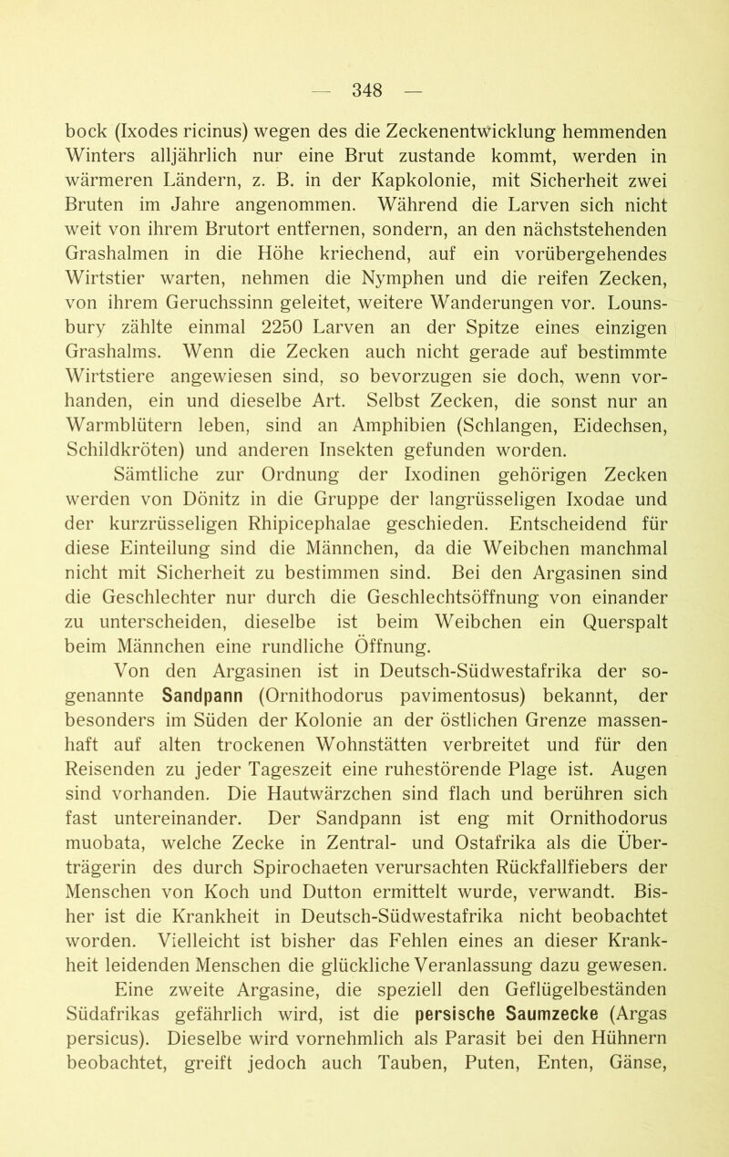 bock (Ixodes ricinus) wegen des die Zeckenentwicklung hemmenden Winters alljährlich nur eine Brut zustande kommt, werden in wärmeren Ländern, z. B. in der Kapkolonie, mit Sicherheit zwei Bruten im Jahre angenommen. Während die Larven sich nicht weit von ihrem Brutort entfernen, sondern, an den nächststehenden Grashalmen in die Höhe kriechend, auf ein vorübergehendes Wirtstier warten, nehmen die Nymphen und die reifen Zecken, von ihrem Geruchssinn geleitet, weitere Wanderungen vor. Louns- bury zählte einmal 2250 Larven an der Spitze eines einzigen Grashalms. Wenn die Zecken auch nicht gerade auf bestimmte Wirtstiere angewiesen sind, so bevorzugen sie doch, wenn vor- handen, ein und dieselbe Art. Selbst Zecken, die sonst nur an Warmblütern leben, sind an Amphibien (Schlangen, Eidechsen, Schildkröten) und anderen Insekten gefunden worden. Sämtliche zur Ordnung der Ixodinen gehörigen Zecken werden von Dönitz in die Gruppe der langrüsseligen Ixodae und der kurzrüsseligen Rhipicephalae geschieden. Entscheidend für diese Einteilung sind die Männchen, da die Weibchen manchmal nicht mit Sicherheit zu bestimmen sind. Bei den Argasinen sind die Geschlechter nur durch die Geschlechtsöffnung von einander zu unterscheiden, dieselbe ist beim Weibchen ein Querspalt beim Männchen eine rundliche Öffnung. Von den Argasinen ist in Deutsch-Südwestafrika der so- genannte Sandpann (Ornithodorus pavimentosus) bekannt, der besonders im Süden der Kolonie an der östlichen Grenze massen- haft auf alten trockenen Wohnstätten verbreitet und für den Reisenden zu jeder Tageszeit eine ruhestörende Plage ist. Augen sind vorhanden. Die Hautwärzchen sind flach und berühren sich fast untereinander. Der Sandpann ist eng mit Ornithodorus muobata, welche Zecke in Zentral- und Ostafrika als die Über- trägerin des durch Spirochaeten verursachten Rückfallfiebers der Menschen von Koch und Dutton ermittelt wurde, verwandt. Bis- her ist die Krankheit in Deutsch-Südwestafrika nicht beobachtet worden. Vielleicht ist bisher das Fehlen eines an dieser Krank- heit leidenden Menschen die glückliche Veranlassung dazu gewesen. Eine zweite Argasine, die speziell den Geflügelbeständen Südafrikas gefährlich wird, ist die persische Saumzecke (Argas persicus). Dieselbe wird vornehmlich als Parasit bei den Hühnern beobachtet, greift jedoch auch Tauben, Puten, Enten, Gänse,