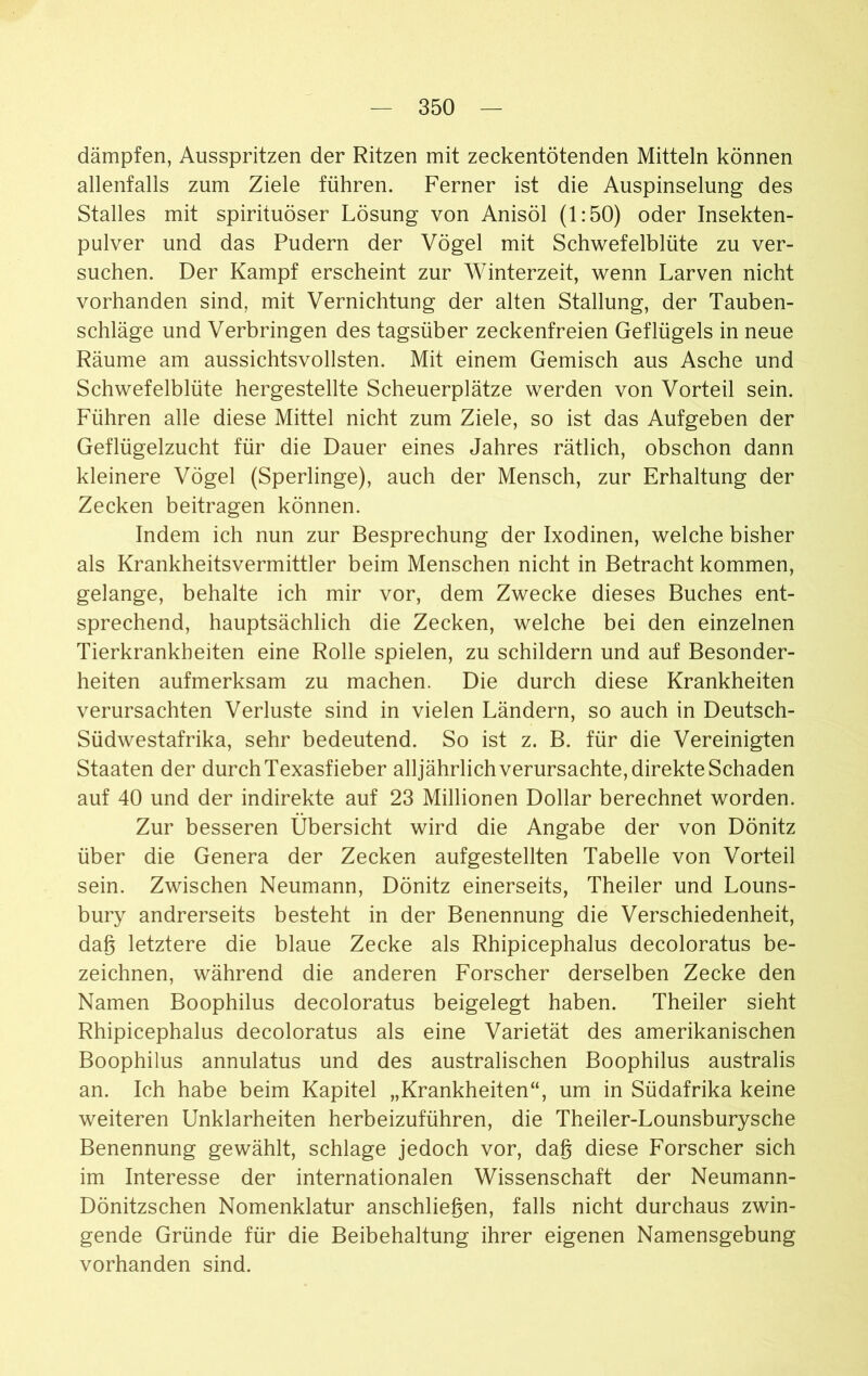 dämpfen, Ausspritzen der Ritzen mit zeckentötenden Mitteln können allenfalls zum Ziele führen. Ferner ist die Auspinselung des Stalles mit spirituöser Lösung von Anisöl (1:50) oder Insekten- pulver und das Pudern der Vögel mit Schwefelblüte zu ver- suchen. Der Kampf erscheint zur Winterzeit, wenn Larven nicht vorhanden sind, mit Vernichtung der alten Stallung, der Tauben- schläge und Verbringen des tagsüber zeckenfreien Geflügels in neue Räume am aussichtsvollsten. Mit einem Gemisch aus Asche und Schwefelblüte hergestellte Scheuerplätze werden von Vorteil sein. Führen alle diese Mittel nicht zum Ziele, so ist das Aufgeben der Geflügelzucht für die Dauer eines Jahres rätlich, obschon dann kleinere Vögel (Sperlinge), auch der Mensch, zur Erhaltung der Zecken beitragen können. Indem ich nun zur Besprechung der Ixodinen, welche bisher als Krankheitsvermittler beim Menschen nicht in Betracht kommen, gelange, behalte ich mir vor, dem Zwecke dieses Buches ent- sprechend, hauptsächlich die Zecken, welche bei den einzelnen Tierkrankheiten eine Rolle spielen, zu schildern und auf Besonder- heiten aufmerksam zu machen. Die durch diese Krankheiten verursachten Verluste sind in vielen Ländern, so auch in Deutsch- Südwestafrika, sehr bedeutend. So ist z. B. für die Vereinigten Staaten der durch Texasfieber alljährlich verursachte, direkte Schaden auf 40 und der indirekte auf 23 Millionen Dollar berechnet worden. Zur besseren Übersicht wird die Angabe der von Dönitz über die Genera der Zecken aufgestellten Tabelle von Vorteil sein. Zwischen Neumann, Dönitz einerseits, Theiler und Louns- bury andrerseits besteht in der Benennung die Verschiedenheit, dag letztere die blaue Zecke als Rhipicephalus decoloratus be- zeichnen, während die anderen Forscher derselben Zecke den Namen Boophilus decoloratus beigelegt haben. Theiler sieht Rhipicephalus decoloratus als eine Varietät des amerikanischen Boophilus annulatus und des australischen Boophilus australis an. Ich habe beim Kapitel „Krankheiten“, um in Südafrika keine weiteren Unklarheiten herbeizuführen, die Theiler-Lounsburysche Benennung gewählt, schlage jedoch vor, dag diese Forscher sich im Interesse der internationalen Wissenschaft der Neumann- Dönitzschen Nomenklatur anschliegen, falls nicht durchaus zwin- gende Gründe für die Beibehaltung ihrer eigenen Namensgebung vorhanden sind.