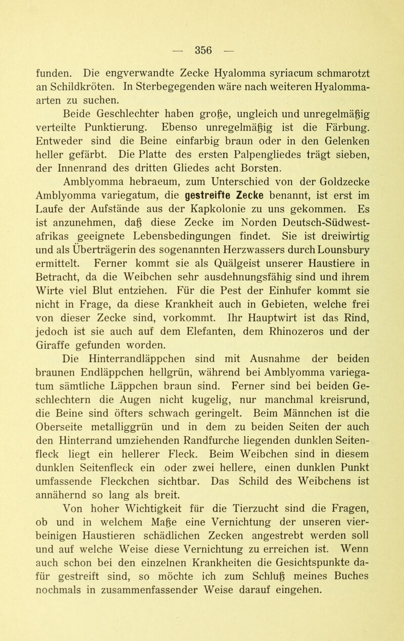 funden. Die engverwandte Zecke Hyalomma syriacum schmarotzt an Schildkröten. In Sterbegegenden wäre nach weiteren Hyalomma- arten zu suchen. Beide Geschlechter haben große, ungleich und unregelmäßig verteilte Punktierung. Ebenso unregelmäßig ist die Färbung. Entweder sind die Beine einfarbig braun oder in den Gelenken heller gefärbt. Die Platte des ersten Palpengliedes trägt sieben, der Innenrand des dritten Gliedes acht Borsten. Amblyomma hebraeum, zum Unterschied von der Goldzecke Amblyomma variegatum, die gestreifte Zecke benannt, ist erst im Laufe der Aufstände aus der Kapkolonie zu uns gekommen. Es ist anzunehmen, daß diese Zecke im Norden Deutsch-Südwest- afrikas geeignete Lebensbedingungen findet. Sie ist dreiwirtig und als Überträgerin des sogenannten Herzwassers durch Lounsbury ermittelt. Ferner kommt sie als Quälgeist unserer Haustiere in Betracht, da die Weibchen sehr ausdehnungsfähig sind und ihrem Wirte viel Blut entziehen. Für die Pest der Einhufer kommt sie nicht in Frage, da diese Krankheit auch in Gebieten, welche frei von dieser Zecke sind, vorkommt. Ihr Hauptwirt ist das Rind, jedoch ist sie auch auf dem Elefanten, dem Rhinozeros und der Giraffe gefunden worden. Die Hinterrandläppchen sind mit Ausnahme der beiden braunen Endläppchen hellgrün, während bei Amblyomma variega- tum sämtliche Läppchen braun sind. Ferner sind bei beiden Ge- schlechtern die Augen nicht kugelig, nur manchmal kreisrund, die Beine sind öfters schwach geringelt. Beim Männchen ist die Oberseite metalliggrün und in dem zu beiden Seiten der auch den Hinterrand umziehenden Randfurche liegenden dunklen Seiten- fleck liegt ein hellerer Fleck. Beim Weibchen sind in diesem dunklen Seitenfleck ein oder zwei hellere, einen dunklen Punkt umfassende Fleckchen sichtbar. Das Schild des Weibchens ist annähernd so lang als breit. Von hoher Wichtigkeit für die Tierzucht sind die Fragen, ob und in welchem Maße eine Vernichtung der unseren vier- beinigen Haustieren schädlichen Zecken angestrebt werden soll und auf welche Weise diese Vernichtung zu erreichen ist. Wenn auch schon bei den einzelnen Krankheiten die Gesichtspunkte da- für gestreift sind, so möchte ich zum Schluß meines Buches nochmals in zusammenfassender Weise darauf eingehen.