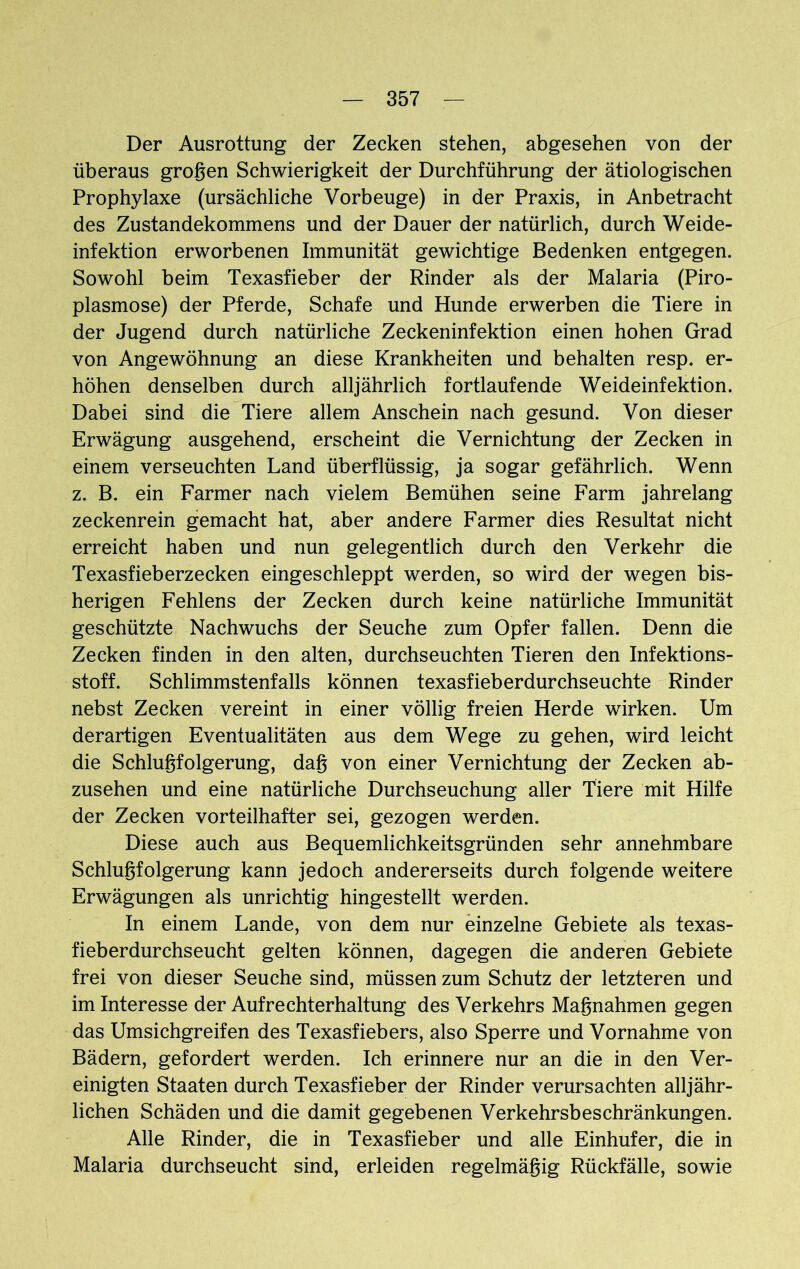 Der Ausrottung der Zecken stehen, abgesehen von der überaus großen Schwierigkeit der Durchführung der ätiologischen Prophylaxe (ursächliche Vorbeuge) in der Praxis, in Anbetracht des Zustandekommens und der Dauer der natürlich, durch Weide- infektion erworbenen Immunität gewichtige Bedenken entgegen. Sowohl beim Texasfieber der Rinder als der Malaria (Piro- plasmose) der Pferde, Schafe und Hunde erwerben die Tiere in der Jugend durch natürliche Zeckeninfektion einen hohen Grad von Angewöhnung an diese Krankheiten und behalten resp. er- höhen denselben durch alljährlich fortlaufende Weideinfektion. Dabei sind die Tiere allem Anschein nach gesund. Von dieser Erwägung ausgehend, erscheint die Vernichtung der Zecken in einem verseuchten Land überflüssig, ja sogar gefährlich. Wenn z. B. ein Farmer nach vielem Bemühen seine Farm jahrelang zeckenrein gemacht hat, aber andere Farmer dies Resultat nicht erreicht haben und nun gelegentlich durch den Verkehr die Texasfieberzecken eingeschleppt werden, so wird der wegen bis- herigen Fehlens der Zecken durch keine natürliche Immunität geschützte Nachwuchs der Seuche zum Opfer fallen. Denn die Zecken finden in den alten, durchseuchten Tieren den Infektions- stoff. Schlimmstenfalls können texasfieberdurchseuchte Rinder nebst Zecken vereint in einer völlig freien Herde wirken. Um derartigen Eventualitäten aus dem Wege zu gehen, wird leicht die Schlußfolgerung, daß von einer Vernichtung der Zecken ab- zusehen und eine natürliche Durchseuchung aller Tiere mit Hilfe der Zecken vorteilhafter sei, gezogen werden. Diese auch aus Bequemlichkeitsgründen sehr annehmbare Schlußfolgerung kann jedoch andererseits durch folgende weitere Erwägungen als unrichtig hingestellt werden. In einem Lande, von dem nur einzelne Gebiete als texas- fieberdurchseucht gelten können, dagegen die anderen Gebiete frei von dieser Seuche sind, müssen zum Schutz der letzteren und im Interesse der Aufrechterhaltung des Verkehrs Maßnahmen gegen das Umsichgreifen des Texasfiebers, also Sperre und Vornahme von Bädern, gefordert werden. Ich erinnere nur an die in den Ver- einigten Staaten durch Texasfieber der Rinder verursachten alljähr- lichen Schäden und die damit gegebenen Verkehrsbeschränkungen. Alle Rinder, die in Texasfieber und alle Einhufer, die in Malaria durchseucht sind, erleiden regelmäßig Rückfälle, sowie