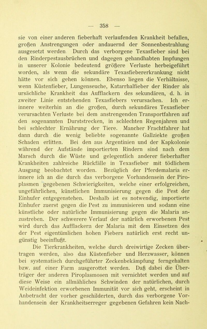 sie von einer anderen fieberhaft verlaufenden Krankheit befallen, großen Anstrengungen oder andauernd der Sonnenbestrahlung ausgesetzt werden. Durch das verborgene Texasfieber sind bei den Rinderpestausbrüchen und dagegen gehandhabten Impfungen in unserer Kolonie bedeutend größere Verluste herbeigeführt worden, als wenn die sekundäre Texasfiebererkrankung nicht hätte vor sich gehen können. Ebenso liegen die Verhältnisse, wenn Küstenfieber, Lungenseuche, Katarrhalfieber der Rinder als ursächliche Krankheit das Aufflackern des sekundären, d. h. in zweiter Linie entstehenden Texasfiebers verursachen. Ich er- innere weiterhin an die großen, durch sekundäres Texasfieber verursachten Verluste bei dem anstrengenden Transportfahren auf den sogenannten Durststrecken, in schlechten Regenjahren und bei schlechter Ernährung der Tiere. Mancher Frachtfahrer hat dann durch die wenig beliebte sogenannte Gallziekte großen Schaden erlitten. Bei den aus Argentinien und der Kapkolonie während der Aufstände importierten Rindern sind nach dem Marsch durch die Wüste und gelegentlich anderer fieberhafter Krankheiten zahlreiche Rückfälle in Texasfieber mit tödlichem Ausgang beobachtet worden. Bezüglich der Pferdemalaria er- innere ich an die durch das verborgene Vorhandensein der Piro- plasmen gegebenen Schwierigkeiten, welche einer erfolgreichen, ungefährlichen, künstlichen Immunisierung gegen die Pest der Einhufer entgegenstehen. Deshalb ist es notwendig, importierte Einhufer zuerst gegen die Pest zu immunisieren und sodann eine künstliche oder natürliche Immunisierung gegen die Malaria an- zustreben. Der schwerere Verlauf der natürlich erworbenen Pest wird durch das Aufflackern der Malaria mit dem Einsetzen des der Pest eigentümlichen hohen Fiebers natürlich erst recht un- günstig beeinflußt. Die Tierkrankheiten, welche durch dreiwirtige Zecken über- tragen werden, also das Küstenfieber und Herzwasser, können bei systematisch durchgeführter Zeckenbekämpfung ferngehalten bzw. auf einer Farm ausgerottet werden. Daß dabei die Über- träger der anderen Piroplasmosen mit vernichtet werden und auf diese Weise ein allmähliches Schwinden der natürlichen, durch Weideinfektion erworbenen Immunität vor sich geht, erscheint in Anbetracht der vorher geschilderten, durch das verborgene Vor- handensein der Krankheitserreger gegebenen Gefahren kein Nach-